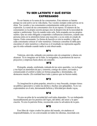 TU SER LATENTE Y QUÉ ESTÁS
EXPRESANDO
Tu ser latente es la suma de las consonantes. Este número es latente
porque no está activo en tu vida diaria. Tus vocales siempre están activas en tu
alma. Tus vocales y tus consonantes conjuntamente están activas en tu
expresión. La suma de tus consonantes eres tú en reposo. El número de las
consonantes es tu propio secreto porque eres tú desprovista de la necesidad de
aspirar o ambicionar. Eres tú cuando estás sola. Sola ocupada con tus propios
sueños. Que no estás obligada a responder a influencias exteriores, cuando una
persona entra en tu atmósfera tienes una reacción y ya no estás en estado de
reposo. Estás consonante. La forma de hacerlo es con tu nombre y bajo de
cada consonante colocar el valor numérico. Entonces consultas la tabla para
encontrar el valor numérico y observas si el resultado no representa aquello
que tú estás soñando cuando nadie te está observando.
Nº1
Valerosa, atrevida, soñando con caminos aún sin conquistar y alturas sin
alcanzar. Tú te imaginas ser la líder, la instigadora, la promotora de nuevos
proyectos y empresas hasta ahora sin concebir.
Nº2
Protegida, amada, confortada, rodeada de tus seres queridos, ves tu hogar
y tus hijos en atmósfera de paz y armonía, contigo de centro, sirviendo y
comunicando el confort a todos en formas pequeñas y disimuladas, sin
destacarse mucho. (En realidad hace todo y parece que no hiciera nada).
Nº3
Tu imaginación te pinta popular, atractiva y muy buscada, siempre tienes
un público apreciativo y todos tus dichos y hechos son aplaudidos. Tu te ves
expresándote en el arte, derramando belleza y felicidad por donde vayas,
Nº4
Tú eres un pilar de la sociedad del cual todos dependen. Te ves trabajando
incansablemente por los premios del logro, del deber, del amor y la apre-
ciación. Tú eres la patriota firme, reconocida como la salvadora de tu país.
Nº5
Eres libre de viajar a todos los países del mundo, sin ataduras ni
responsabilidades, te ves conversando en todos los idiomas, mezclada con
 