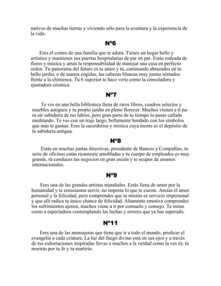 nativos de muchas tierras y viviendo sólo para la aventura y la experiencia de
la vida.
Nº6
Eres el centro de una familia que te adora. Tienes un hogar bello y
artístico y mantienes sus puertas hospitalarias de par en par. Estás rodeada de
flores y música y amas la responsabilidad de manejar una casa en perfecto
orden. Tu panorama del futuro es tu amor y tú, caminando abrazados en tu
bello jardín, o de manos cogidas, las cabezas blancas muy juntas sentados
frente a la chimenea. Tu 6 superior te hace verte como la consoladora y
ajustadora cósmica.
Nº7
Te ves en una bella biblioteca llena de raros libros, cuadros selectos y
muebles antiguos y tu propio jardín en pleno florecer. Muchos vienen a tí pa-
ra oír sabiduría de tus labios, pero gran parte de tu tiempo lo pasas callada
meditando. Te ves con un traje largo, bellamente bordado con los símbolos
que más te gustan. Eres la sacerdotisa y mística cuya mente es el depósito de
la sabiduría antigua.
Nº8
Estás en muchas juntas directivas, presidente de Bancos y Compañías, tu
serie de oficinas están ricamente amobladas y tu cuerpo de empleados es muy
grande, tú conduces tus negocios en gran escala y te ocupas de asuntos
internacionales.
Nº9
Eres una de las grandes artistas mundiales. Estás llena de amor por la
humanidad y te entusiasma servir, no importa lo que te cueste. Ansias el amor
personal y la felicidad, pero comprendes que tu misión es servicio impersonal
y que allí radica tu único chance de felicidad. Altamente emotiva comprendes
los sufrimientos ajenos, muchos viene a ti por consuelo y consejo. Te miras
como a espectadora contemplando las luchas y errores que ya has superado.
Nº11
Eres una de las mensajeras que tiene que ir a todo el mundo, predicar el
evangelio a cada criatura. La luz del fuego divino está en sus ojos y a través
de tus exhortaciones inspiradas llevas a muchos a la verdad como la ves tú; tú
morirás por tu fe y tu martirio.
 