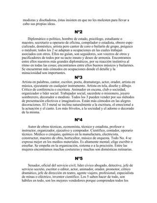 modistas y diseñadoras, éstas insisten en que no les molesten para llevar a
cabo sus propias ideas.
Nº2
Diplomático o político, hombre de estado, psicólogo, estudiante o
maestro, secretario u operario de oficina, compilador o estadista, obrero espe-
cializado, doméstico, artista pero cantor de coro o bailarín de grupo, psíquico
o médium; todos los 2 se adaptan a ocupaciones en las cuales trabajan
asociados con otros. Ellos no guían, son seguidores, son voceros de otros y
pacificadores de todos por su tacto innato y deseo de armonía. Encontramos
entre ellos nuestros más grandes diplomáticos, por su reacción instintiva al
ritmo en todas las cosas; encontramos entre ellos buenos músicos y bailarines.
Se encuentran más cómodos en ocupaciones donde el detalle y la
minuciosidad son importantes.
Nº3
Artista en palabras, cantor, escritor, poeta, dramaturgo, actor, orador, artista en
música, ejecutante en cualquier instrumento. Artista en tela, diseño y dibujo.
Crítico de conferencia o escritura. Animador en escena, club o sociedad,
organizador o líder social. Trabajador social, sacerdote o misionero, joyero
sombrerero, decorador o modisto. Todos los 3 pueden vender por sus métodos
de presentación efectivos e imaginativos. Están más cómodos en las alegres
decoraciones. El 3 metal se inclina naturalmente a la escritura, el emocional a
la actuación y el canto. Los más frívolos, a la sociedad y el adorno o decorado
de la misma.
Nº4
Autor de obras técnicas, economista, técnico y estadista, profesor o
instructor, organizador, ejecutivo y comprador. Científico, contador, operario
técnico. Médico o cirujano, químico en la manufactura, electricista,
constructor, maestro de obra, horticultor, músico de orquesta. Todo No. 4 se
expresa mejor en los medios materiales. Es altamente mental; elige escribir o
enseñar. Se empeña en la organización, sistema o a la precisión. Entre las
mujeres encontramos muchas costureras y muchas son domésticas rutinarias.
Nº5
Senador, oficial del servicio civil, líder cívico abogado, detective, jefe de
servicio secreto, escritor o editor, actor, animador, orador, promotor, crítico
dramático, jefe de dirección en teatro, agente viajero, profesional, especialista
de minas o eléctrico, inventor científico. Los 5 saben hacer de todo, son
hábiles en todo, son los mejores vendedores porque comprenden todos los
 