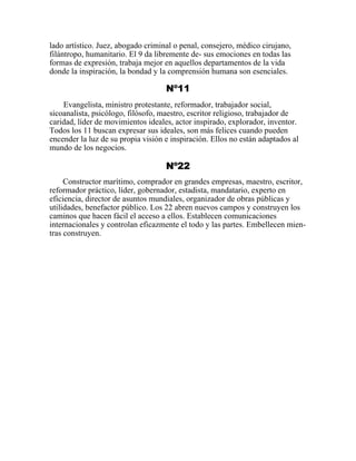 lado artístico. Juez, abogado criminal o penal, consejero, médico cirujano,
filántropo, humanitario. El 9 da libremente de- sus emociones en todas las
formas de expresión, trabaja mejor en aquellos departamentos de la vida
donde la inspiración, la bondad y la comprensión humana son esenciales.
Nº11
Evangelista, ministro protestante, reformador, trabajador social,
sicoanalista, psicólogo, filósofo, maestro, escritor religioso, trabajador de
caridad, líder de movimientos ideales, actor inspirado, explorador, inventor.
Todos los 11 buscan expresar sus ideales, son más felices cuando pueden
encender la luz de su propia visión e inspiración. Ellos no están adaptados al
mundo de los negocios.
Nº22
Constructor marítimo, comprador en grandes empresas, maestro, escritor,
reformador práctico, líder, gobernador, estadista, mandatario, experto en
eficiencia, director de asuntos mundiales, organizador de obras públicas y
utilidades, benefactor público. Los 22 abren nuevos campos y construyen los
caminos que hacen fácil el acceso a ellos. Establecen comunicaciones
internacionales y controlan eficazmente el todo y las partes. Embellecen mien-
tras construyen.
 