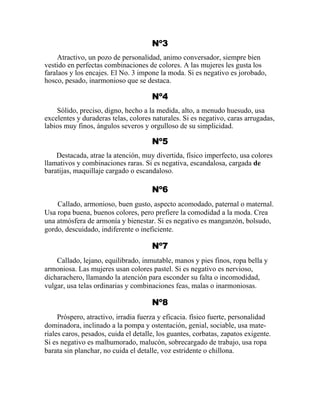 Nº3
Atractivo, un pozo de personalidad, animo conversador, siempre bien
vestido en perfectas combinaciones de colores. A las mujeres les gusta los
faralaos y los encajes. El No. 3 impone la moda. Si es negativo es jorobado,
hosco, pesado, inarmonioso que se destaca.
Nº4
Sólido, preciso, digno, hecho a la medida, alto, a menudo huesudo, usa
excelentes y duraderas telas, colores naturales. Si es negativo, caras arrugadas,
labios muy finos, ángulos severos y orgulloso de su simplicidad.
Nº5
Destacada, atrae la atención, muy divertida, físico imperfecto, usa colores
llamativos y combinaciones raras. Si es negativa, escandalosa, cargada de
baratijas, maquillaje cargado o escandaloso.
Nº6
Callado, armonioso, buen gusto, aspecto acomodado, paternal o maternal.
Usa ropa buena, buenos colores, pero prefiere la comodidad a la moda. Crea
una atmósfera de armonía y bienestar. Si es negativo es manganzón, bolsudo,
gordo, descuidado, indiferente o ineficiente.
Nº7
Callado, lejano, equilibrado, inmutable, manos y pies finos, ropa bella y
armoniosa. Las mujeres usan colores pastel. Si es negativo es nervioso,
dicharachero, llamando la atención para esconder su falta o incomodidad,
vulgar, usa telas ordinarias y combinaciones feas, malas o inarmoniosas.
Nº8
Próspero, atractivo, irradia fuerza y eficacia. físico fuerte, personalidad
dominadora, inclinado a la pompa y ostentación, genial, sociable, usa mate-
riales caros, pesados, cuida el detalle, los guantes, corbatas, zapatos exigente.
Si es negativo es malhumorado, malucón, sobrecargado de trabajo, usa ropa
barata sin planchar, no cuida el detalle, voz estridente o chillona.
 