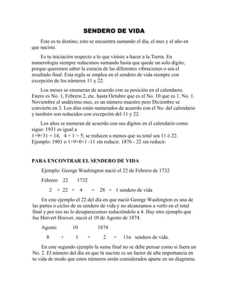 SENDERO DE VIDA
Este es tu destino; esto se encuentra sumando el día, el mes y el año en
que naciste.
Es tu iniciación respecto a lo que viniste a hacer a la Tierra. En
numerología siempre reducimos sumando hasta que quede un solo dígito,
porque queremos saber la esencia de las diferentes vibraciones o sea el
resultado final. Esta regla se emplea en el sendero de vida siempre con
excepción de los números 11 y 22.
Los meses se enumeran de acuerdo con su posición en el calendario.
Enero es No. 1, Febrero 2, etc. hasta Octubre que es el No. 10 que es 1. No. 1.
Noviembre el undécimo mes, es un número maestro pero Diciembre se
convierte en 3. Los días están numerados de acuerdo con el No. del calendario
y también son reducidos con excepción del 11 y 22.
Los años se numeran de acuerdo con sus dígitos en el calendario como
sigue: 1931 es igual a
1+9+31 = 14, 4 + 1 = 5; se reducen a menos que su total sea 11 ó 22.
Ejemplo: 1901 o 1+9+0+1 -11 sin reducir. 1876 - 22 sin reducir.
PARA ENCONTRAR EL SENDERO DE VIDA
Ejemplo: George Washington nació el 22 de Febrero de 1732
Febrero 22 1732
2 + 22 + 4 = 28 = 1 sendero de vida
En este ejemplo el 22 del día en que nació George Washington es una de
las partes o ciclos de su sendero de vida y no alcanzamos a verlo en el total
final y por eso no lo desaparecemos reduciéndolo a 4. Hay otro ejemplo que
fue Hervert Hoover, nació el 10 de Agosto de 1874.
Agosto 10 1874
8 + 1 + 2 = 11n sendero de vida.
En este segundo ejemplo la suma final no se debe pensar como si fuera un
No. 2. El número del día en que tú naciste es un factor de alta importancia en
tu vida de modo que estos números serán considerados aparte en un diagrama.
 