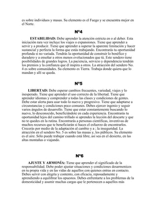 es sobre individuos y masas. Su elemento es el Fuego y se encuentra mejor en
el Norte.
Nº4
ESTABILIDAD: Debe aprender la atención estricta en o al deber. Esta
iniciación rara vez incluye los viajes o expansiones. Tiene que aprender a
servir y a producir. Tiene que aprender a superar la aparente limitación y hacer
sustancial y perfecta la forma que estás trabajando. Encontrarás tu oportunidad
profunda si no variada. Tendrás la oportunidad de construir lo benéfico y
duradero y a enseñar a otros menos evolucionados que tú. Este sendero tiene
posibilidades de grandes logros. La paciencia, servicio y dependencia tendrán
los premios y la confianza que él inspira a otros. La atracción del sendero No.
4 es sobre comunidades. Su elemento es Tierra. Trabaja donde quiera que lo
mandan y allí se queda.
Nº5
LIBERTAD: Debe esperar cambios frecuentes, variedad, viajes y lo
inesperado. Tiene que aprender el uso correcto de la libertad. Tiene que
aprender idiomas y comprender a todas las clases y condiciones de gentes.
Debe estar alerta para usar todo lo nuevo y progresivo. Tiene que adaptarse a
circunstancias y condiciones poco comunes. Debes ejercer ingenio y seguir
varios ángulos de desarrollo. Tiene que estar constantemente buscando lo
nuevo, lo desconocido, beneficiándote en cada experiencia. Encontrarás tu
oportunidad lejos del camino trillado si aprendes la lección del descarte y que
no te quedes en la rutina. Encontrarás a personas científicas, inventivas de
muchos recursos que te beneficiarán si haces el esfuerzo de encontrarlos.
Crecerás por medio de la adaptación al cambio y a ; la inseguridad. La
atracción en el sendero No. 5 es sobre las masas y, los públicos. Su elemento
es el aire. Sólo puede trabajar cuando está libre, así sea en el desierto, en las
altas montañas o viajando.
Nº6
AJUSTE Y ARMONÍA: Tiene que aprender el significado de la
responsabilidad. Debe poder ajustar situaciones y condiciones desarmonices
en tu propia vida y en las vidas de aquellos con quienes entras en contacto.
Debes servir con alegría y contento, con eficacia, reposadamente y
aprendiendo a equilibrar los opuestos. Debes enfrentarte a los problemas de la
domesticidad y asumir muchas cargas que le pertenecen a aquellos más
 