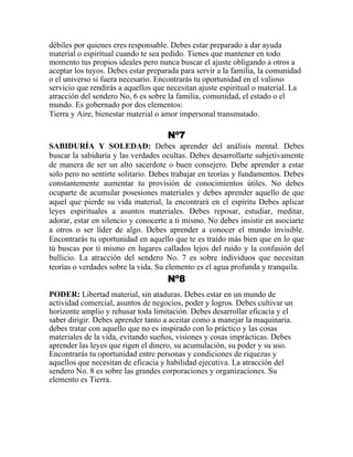 débiles por quienes eres responsable. Debes estar preparado a dar ayuda
material o espiritual cuando te sea pedido. Tienes que mantener en todo
momento tus propios ideales pero nunca buscar el ajuste obligando a otros a
aceptar los tuyos. Debes estar preparada para servir a la familia, la comunidad
o el universo si fuera necesario. Encontrarás tu oportunidad en el valioso
servicio que rendirás a aquellos que necesitan ajuste espiritual o material. La
atracción del sendero No, 6 es sobre la familia, comunidad, el estado o el
mundo. Es gobernado por dos elementos:
Tierra y Aire, bienestar material o amor impersonal transmutado.
Nº7
SABIDURÍA Y SOLEDAD: Debes aprender del análisis mental. Debes
buscar la sabiduría y las verdades ocultas. Debes desarrollarte subjetivamente
de manera de ser un alto sacerdote o buen consejero. Debe aprender a estar
solo pero no sentirte solitario. Debes trabajar en teorías y fundamentos. Debes
constantemente aumentar tu provisión de conocimientos útiles. No debes
ocuparte de acumular posesiones materiales y debes aprender aquello de que
aquel que pierde su vida material, la encontrará en el espíritu Debes aplicar
leyes espirituales a asuntos materiales. Debes reposar, estudiar, meditar,
adorar, estar en silencio y conocerte a ti mismo. No debes insistir en asociarte
a otros o ser líder de algo. Debes aprender a conocer el mundo invisible.
Encontrarás tu oportunidad en aquello que te es traído más bien que en lo que
tú buscas por ti mismo en lugares callados lejos del ruido y la confusión del
bullicio. La atracción del sendero No. 7 es sobre individuos que necesitan
teorías o verdades sobre la vida. Su elemento es el agua profunda y tranquila.
Nº8
PODER: Libertad material, sin ataduras. Debes estar en un mundo de
actividad comercial, asuntos de negocios, poder y logros. Debes cultivar un
horizonte amplio y rehusar toda limitación. Debes desarrollar eficacia y el
saber dirigir. Debes aprender tanto a aceitar como a manejar la maquinaria.
debes tratar con aquello que no es inspirado con lo práctico y las cosas
materiales de la vida, evitando sueños, visiones y cosas imprácticas. Debes
aprender las leyes que rigen el dinero, su acumulación, su poder y su uso.
Encontrarás tu oportunidad entre personas y condiciones de riquezas y
aquellos que necesitan de eficacia y habilidad ejecutiva. La atracción del
sendero No. 8 es sobre las grandes corporaciones y organizaciones. Su
elemento es Tierra.
 