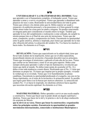 Nº9
UNIVERSALIDAD Y LA FRATERNIDAD DEL HOMBRE: Tiene
que aprender a ser el humanitario completo, el trabajador social. Tienes que
aprender a amar y a servir a tu prójimo. Tienes que aprender a abandonar todo
prejuicio de raza o casta. Realizando la universidad básica de toda la gente.
Tienes que colocar a los demás antes que tú. Debes esperar ser usado y
renunciar a la ambición personal y a las posesiones si el bien general lo exige.
Debes atraer todas las cosas pero no atarte a ninguna. No puedes estacionarte
en ninguna parte pero considerarás el mundo entero tu hogar. Tendrás que
aprender la Ley del cumplimiento o realización o estar colmado, de cumplir tu
misión porque éste es el final de una serie de iniciaciones. Tienes que dar
amor, compasión, ayuda y comprensión sin límite. Encontrarás tu oportunidad
entre la gente emotiva, artística e inspirada, pues tienes que aprender de la más
alta vibración del artista. La atracción del sendero No. 9 es hacia los muchos o
hacia todos. Su elemento es el Fuego,
Nº11
REVELACIÓN: Tienes que especializarte en la subjetividad, tiene que
llevar todo al plano de la inspiración, tienes que ser el ultra-especialista,
desarrollando talentos de invención o buscando descubrir nuevos principios.
Tienes que investigar el misticismo y aplicarlo al más alto de los usos. Tienes
que confiar en tus intuiciones y tener fe en una guía superior. Debes estar
siempre alerta para aprender o saber el tipo de iluminación y revelación que
tienes que darle al mundo. No debes tratar jamás de acumular (el No. 2) y
debes evitar toda tendencia a reunir dinero. Realizando que el No. 11 tiene que
derramar su propia luz. Tú tienes que inspirar por tu propio ejemplo, viviendo
la verdad que te es revelada. Tienes que vivir humildemente en plenas
candilejas. Encontrarás tu oportunidad predicando el evangelio, sea esto en las
líneas espirituales, en el reino de la invención o la actuación teatral. Es posible
que logres gran fama si no la buscas por motivos ulteriores. La atracción del
sendero No. 11 es hacia lo inspirado, los idealistas artísticos hacia aquellos
que necesitan elevación espiritual. Su elemento es el Aire.
Nº22
MAESTRO MATERIAL: Debes aprender a servir en una escala amplia
y constructiva. Tienes que hacer usar tu poder desde un ángulo espiritual e
idealista. Tienes que hacer de lo útil y lo práctico o de lo de abajo enaltecerlo
(la serpiente de Moisés
que la elevó en su vara). Tienes que basar la construcción y organización
sobre los principios sociales. Encontrarás tu oportunidad en grandes
movimientos internacionales, comerciales o instituciones filantrópicas o
 