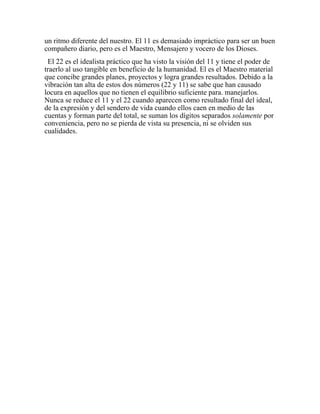 un ritmo diferente del nuestro. El 11 es demasiado impráctico para ser un buen
compañero diario, pero es el Maestro, Mensajero y vocero de los Dioses.
El 22 es el idealista práctico que ha visto la visión del 11 y tiene el poder de
traerlo al uso tangible en beneficio de la humanidad. El es el Maestro material
que concibe grandes planes, proyectos y logra grandes resultados. Debido a la
vibración tan alta de estos dos números (22 y 11) se sabe que han causado
locura en aquellos que no tienen el equilibrio suficiente para. manejarlos.
Nunca se reduce el 11 y el 22 cuando aparecen como resultado final del ideal,
de la expresión y del sendero de vida cuando ellos caen en medio de las
cuentas y forman parte del total, se suman los dígitos separados solamente por
conveniencia, pero no se pierda de vista su presencia, ni se olviden sus
cualidades.
 