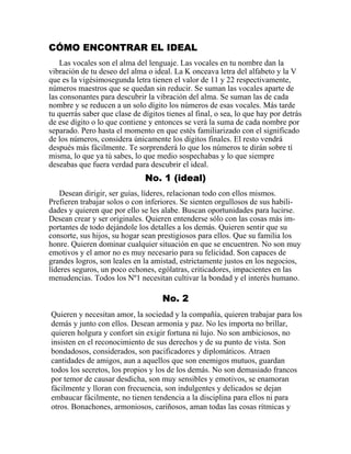 CÓMO ENCONTRAR EL IDEAL
Las vocales son el alma del lenguaje. Las vocales en tu nombre dan la
vibración de tu deseo del alma o ideal. La K onceava letra del alfabeto y la V
que es la vigésimosegunda letra tienen el valor de 11 y 22 respectivamente,
números maestros que se quedan sin reducir. Se suman las vocales aparte de
las consonantes para descubrir la vibración del alma. Se suman las de cada
nombre y se reducen a un solo dígito los números de esas vocales. Más tarde
tu querrás saber que clase de dígitos tienes al final, o sea, lo que hay por detrás
de ese dígito o lo que contiene y entonces se verá la suma de cada nombre por
separado. Pero hasta el momento en que estés familiarizado con el significado
de los números, considera únicamente los dígitos finales. El resto vendrá
después más fácilmente. Te sorprenderá lo que los números te dirán sobre tí
misma, lo que ya tú sabes, lo que medio sospechabas y lo que siempre
deseabas que fuera verdad para descubrir el ideal.
No. 1 (ideal)
Desean dirigir, ser guías, líderes, relacionan todo con ellos mismos.
Prefieren trabajar solos o con inferiores. Se sienten orgullosos de sus habili-
dades y quieren que por ello se les alabe. Buscan oportunidades para lucirse.
Desean crear y ser originales. Quieren entenderse sólo con las cosas más im-
portantes de todo dejándole los detalles a los demás. Quieren sentir que su
consorte, sus hijos, su hogar sean prestigiosos para ellos. Que su familia los
honre. Quieren dominar cualquier situación en que se encuentren. No son muy
emotivos y el amor no es muy necesario para su felicidad. Son capaces de
grandes logros, son leales en la amistad, estrictamente justos en los negocios,
líderes seguros, un poco echones, ególatras, criticadores, impacientes en las
menudencias. Todos los Nº1 necesitan cultivar la bondad y el interés humano.
No. 2
Quieren y necesitan amor, la sociedad y la compañía, quieren trabajar para los
demás y junto con ellos. Desean armonía y paz. No les importa no brillar,
quieren holgura y confort sin exigir fortuna ni lujo. No son ambiciosos, no
insisten en el reconocimiento de sus derechos y de su punto de vista. Son
bondadosos, considerados, son pacificadores y diplomáticos. Atraen
cantidades de amigos, aun a aquellos que son enemigos mutuos, guardan
todos los secretos, los propios y los de los demás. No son demasiado francos
por temor de causar desdicha, son muy sensibles y emotivos, se enamoran
fácilmente y lloran con frecuencia, son indulgentes y delicados se dejan
embaucar fácilmente, no tienen tendencia a la disciplina para ellos ni para
otros. Bonachones, armoniosos, cariñosos, aman todas las cosas rítmicas y
 