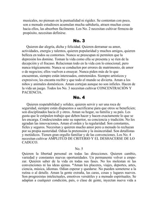 musicales, no piensan en la puntualidad ni rigidez. Se contentan con poco,
son a menudo estudiosos acumulan mucha sabiduría, atraen muchas cosas
hacia ellos, las absorben fácilmente. Los No. 2 necesitan cultivar firmeza de
propósito, necesitan definirse.
No. 3
Quieren dar alegría, dicha y felicidad. Quieren derramar su amor,
actividades, energía y talentos, quieren popularidad y muchos amigos, quieren
belleza en todos su contornos. Nunca se preocupan ni permiten que la
depresión los domine. Toman la vida como ella se presenta y se ríen de la
decepción y el fracaso. Relacionan todo en la vida con lo emocional, pero
nunca trágicamente. Nunca se conduelen por errores de matrimonio, de amor
o de negocios; ellos vuelven a ensayar. Nunca piden más de lo que
encuentran, siempre están interesados, entretenidos. Siempre artísticos y
expresivos; les encanta recibir y que todo el mundo se divierta. Aman a los
niños y animales domésticos. Aman cortejan aunque no son infieles. Hacen de
la vida un juego. Todos los No. 3 necesitan cultivar CONCENTRACIÓN Y
PACIENCIA.
No. 4
Quieren respetabilidad y solidez, quieren servir y ser una roca de
seguridad, siempre están dispuestos a sacrificarse para que otros se beneficien;
son disciplinados hacia él y otros. Aman su hogar, su familia y su país. Les
gusta que le estipulen trabajo que deben hacer y hacen exactamente lo que se
les encarga. Condescienden ante su superior, su conciencia y tradición. No les
agradan las innovaciones, Aman el orden y la regularidad. Son constantes,
fieles y seguros. Necesitan y quieren mucho amor pero a menudo lo rechazan
por su propia austeridad. Odian la pretensión y la insinceridad. Son detallistas
y metódicos. Tienen gran orgullo familiar y de las convenciones. Los No. 4
necesitan cultivar AMPLITUD DE CRITERIO Y EL DESHACERSE DE LO
CADUCO.
No. 5
Quieren la libertad personal en todas las direcciones. Quieren cambio,
variedad y constantes nuevas oportunidades. Un permanente volver a empe-
zar. Quieren saber de la vida en todas sus fases. No los molestan ni las
convenciones ni las ideas ajenas. *Aman los placeres, viajes, deportes, artes,
ciencia, música, idiomas. Odian esperar y quedarse. No pueden someterse a la
rutina o al detalle. Aman la gente extraña, las caras, cosas y lugares nuevos.
Son progresistas intelectuales, emotivos versátiles y a menudo espirituales. Se
adaptan a cualquier condición, país, o clase de gente, inyectan nueva vida a
 