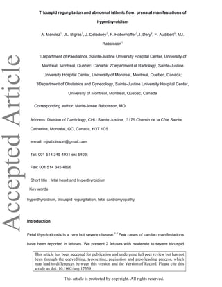 AcceptedArticle Tricuspid regurgitation and abnormal isthmic flow: prenatal manifestations of
hyperthyroidism
A. Mendez1
, JL. Bigras1
, J. Deladoëy1
, F. Hoberhoffer1
,J. Dery2
, F. Audibert3
, MJ.
Raboisson1
1Department of Paediatrics, Sainte-Justine University Hospital Center, University of
Montreal, Montreal, Quebec, Canada; 2Department of Radiology, Sainte-Justine
University Hospital Center, University of Montreal, Montreal, Quebec, Canada;
3Department of Obstetrics and Gynecology, Sainte-Justine University Hospital Center,
University of Montreal, Montreal, Quebec, Canada
Corresponding author: Marie-Josée Raboisson, MD
Address: Division of Cardiology, CHU Sainte Justine, 3175 Chemin de la Côte Sainte
Catherine, Montréal, QC, Canada, H3T 1C5
e-mail: mjraboisson@gmail.com
Tel: 001 514 345 4931 ext 5403;
Fax: 001 514 345 4896
Short title : fetal heart and hyperthyroidism
Key words
hyperthyroidism, tricuspid regurgitation, fetal cardiomyopathy
Introduction
Fetal thyrotoxicosis is a rare but severe disease.1-2
Few cases of cardiac manifestations
have been reported in fetuses. We present 2 fetuses with moderate to severe tricuspid
This article is protected by copyright. All rights reserved.
This article has been accepted for publication and undergone full peer review but has not
been through the copyediting, typesetting, pagination and proofreading process, which
may lead to differences between this version and the Version of Record. Please cite this
article as doi: 10.1002/uog.17359
 