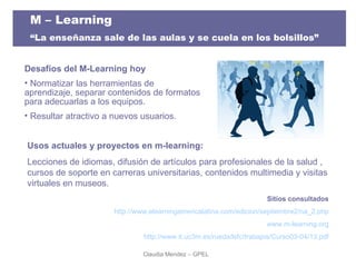 Desafíos del M-Learning hoy Normatizar las herramientas de aprendizaje, separar contenidos de formatos para adecuarlas a los equipos. Resultar atractivo a nuevos usuarios. Sitios consultados http://www.elearningamericalatina.com/edicion/septiembre2/na_2.php www.m-learning.org http://www.it.uc3m.es/rueda/lsfc/trabajos/Curso03-04/13.pdf Usos actuales y proyectos en m-learning: Lecciones de idiomas, difusión de artículos para profesionales de la salud , cursos de soporte en carreras universitarias, contenidos multimedia y visitas virtuales en museos.  Claudia Mendez – GPEL  M – Learning  “ La enseñanza sale de las aulas y se cuela en los bolsillos” 