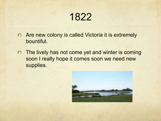 1822
Are new colony is called Victoria it is extremely
bountiful.

The lively has not come yet and winter is coming
soon I really hope it comes soon we need new
supplies.
 