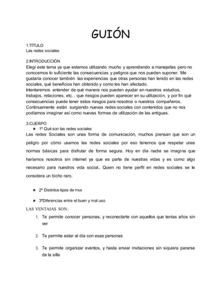 GUIÓN
1.TÍTULO
Las redes sociales
2.INTRODUCCIÓN
Elegí este tema ya que estamos utilizando mucho y aprendiendo a manejarlas pero no
conocemos lo suficiente las consecuencias y peligros que nos pueden suponer. Me
gustaría conocer también las experiencias que otras personas han tenido en las redes
sociales, qué beneficios han obtenido y como les han afectado.
Intentaremos entender de qué manera nos pueden ayudar en nuestros estudios,
trabajos, relaciones, etc. , que riesgos pueden aparecer en su utilización, y por fin qué
consecuencias puede tener estos riesgos para nosotros o nuestros compañeros.
Continuamente están surgiendo nuevas redes sociales con contenidos que no nos
podíamos imaginar así como nuevas formas de utilización de las antiguas.
3.CUERPO
★ 1º Qué son las redes sociales
Las redes Sociales son unas forma de comunicación, muchos piensan que son un
peligro por cómo usamos las redes sociales por eso tenemos que respetar unas
normas básicas para disfrutar de forma segura. Hoy en día nadie se imagina que
haríamos nosotros sin internet ya que es parte de nuestras vidas y es como algo
necesario para nuestros vida social.. Quien no tiene perfil en redes sociales se le
considera un bicho raro.
★ 2º Distintos tipos de rrss
★ 3ºDiferencias entre el buen y mal uso
LAS VENTAJAS SON:
1. Te permite conocer personas, y reconectarte con aquellos que tenías años sin
ver
2. Te permite estar al día con esas personas
3. Te permite organizar eventos, y hasta enviar invitaciones sin siquiera pararse
de la silla
 