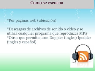   Como se escucha       *Por paginas web (ubicación)   *Descargas de archivos de sonido o video y se utiliza cualquier programa que reproduzca MP3 *Otros que permiten son Doppler (ingles) Ipodder (ingles y español)       