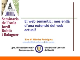 Universidad Carlos III
de Madrid
Dpto. Biblioteconomía y
Documentación
Eva Mª Méndez Rodríguez
emendez@bib.uc3m.es | @evamen
El web semàntic: més enllà
d’una extensió del web
actual?
 
