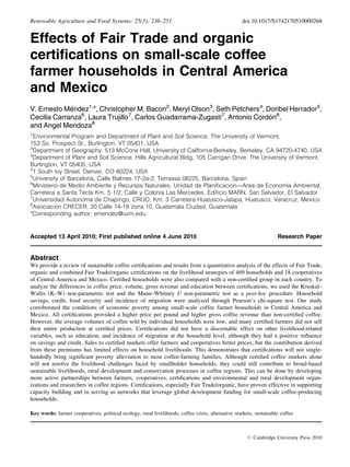 Renewable Agriculture and Food Systems: 25(3); 236–251                                             doi:10.1017/S1742170510000268


Effects of Fair Trade and organic
certiﬁcations on small-scale coffee
farmer households in Central America
and Mexico
V. Ernesto Mendez1,*, Christopher M. Bacon2, Meryl Olson3, Seth Petchers4, Doribel Herrador5,
             ´
Cecilia Carranza6, Laura Trujillo7, Carlos Guadarrama-Zugasti7, Antonio Cordon8,
                                                                            ´
                    8
and Angel Mendoza
1
  Environmental Program and Department of Plant and Soil Science, The University of Vermont,
153 So. Prospect St., Burlington, VT 05401, USA
2
  Department of Geography, 513 McCone Hall, University of California-Berkeley, Berkeley, CA 94720-4740, USA
3
  Department of Plant and Soil Science, Hills Agricultural Bldg, 105 Carrigan Drive, The University of Vermont,
Burlington, VT 05405, USA
4
  1 South Ivy Street, Denver, CO 80224, USA
5
  University of Barcelona, Calle Balmes 17-2a-2, Terrassa 08225, Barcelona, Spain
6
                                                                             ´                     ´
  Ministerio de Medio Ambiente y Recursos Naturales, Unidad de Planiﬁcacion—Area de Economıa Ambiental,
Carretera a Santa Tecla Km. 5 1/2, Calle y Colonia Las Mercedes, Ediﬁcio MARN, San Salvador, El Salvador
7
  Universidad Autonoma de Chapingo, CRUO, Km. 3 Carretera Huatusco-Jalapa, Huatusco, Veracruz, Mexico
8
           ´
  Asociacion CRECER, 20 Calle 14-19 zona 10, Guatemala Ciudad, Guatemala
*Corresponding author: emendez@uvm.edu


Accepted 13 April 2010; First published online 4 June 2010                                                          Research Paper


Abstract
We provide a review of sustainable coffee certiﬁcations and results from a quantitative analysis of the effects of Fair Trade,
organic and combined Fair Trade/organic certiﬁcations on the livelihood strategies of 469 households and 18 cooperatives
of Central America and Mexico. Certiﬁed households were also compared with a non-certiﬁed group in each country. To
analyze the differences in coffee price, volume, gross revenue and education between certiﬁcations, we used the Kruskal–
Wallis (K–W) non-parametric test and the Mann–Whitney U non-parametric test as a post-hoc procedure. Household
savings, credit, food security and incidence of migration were analyzed through Pearson’s chi-square test. Our study
corroborated the conditions of economic poverty among small-scale coffee farmer households in Central America and
Mexico. All certiﬁcations provided a higher price per pound and higher gross coffee revenue than non-certiﬁed coffee.
However, the average volumes of coffee sold by individual households were low, and many certiﬁed farmers did not sell
their entire production at certiﬁed prices. Certiﬁcations did not have a discernable effect on other livelihood-related
variables, such as education, and incidence of migration at the household level, although they had a positive inﬂuence
on savings and credit. Sales to certiﬁed markets offer farmers and cooperatives better prices, but the contribution derived
from these premiums has limited effects on household livelihoods. This demonstrates that certiﬁcations will not single-
handedly bring signiﬁcant poverty alleviation to most coffee-farming families. Although certiﬁed coffee markets alone
will not resolve the livelihood challenges faced by smallholder households, they could still contribute to broad-based
sustainable livelihoods, rural development and conservation processes in coffee regions. This can be done by developing
more active partnerships between farmers, cooperatives, certiﬁcations and environmental and rural development organ-
izations and researchers in coffee regions. Certiﬁcations, especially Fair Trade/organic, have proven effective in supporting
capacity building and in serving as networks that leverage global development funding for small-scale coffee-producing
households.

Key words: farmer cooperatives, political ecology, rural livelihoods, coffee crisis, alternative markets, sustainable coffee



                                                                                                      # Cambridge University Press 2010
 