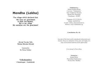 : Published by :
                                                   Mohan Hirabai Hiralal
                                                  Convener, ‘Vrikshamitra’
Mendha (Lekha)                                    Near Chiddarwar Hospital
                                                   Shende Plot, Ramnagar
                                                    Chandrapur - 442401
The village which declared that
   ‘We have our government                       Telephone: 07172-258134
     in Delhi and Mumbai,                            Mobile: 9422835234
       But in our village                     E-mail: vriksha_cha@sancharnet.in
                                                Website: www.vrikshamitra.org
We ourselves are the government’



                                                    Contribution: Rs. 10/-



                                   Any part of this book can be reproduced without prior per-
                                   mission. However, intimation of the same and supply of a
      Devaji Navalu Tofa               copy of the printed material will be appreciated.
     Mohan Hirabai Hiralal

           Translated by
                                                  Cover design by Pravin Bisne
        Dr. Parag Cholkar



                                                        : Printed by :
                                                        Ranjeet Desai
                                                   Paramdham Mudranalaya
        Vrikshamitra                                Pavnar (Dist. Wardha)
    Chandrapur / Gadchiroli
 