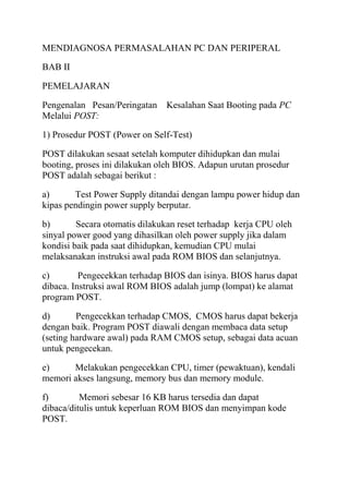 MENDIAGNOSA PERMASALAHAN PC DAN PERIPERAL
BAB II
PEMELAJARAN
Pengenalan Pesan/Peringatan
Melalui POST:

Kesalahan Saat Booting pada PC

1) Prosedur POST (Power on Self-Test)
POST dilakukan sesaat setelah komputer dihidupkan dan mulai
booting, proses ini dilakukan oleh BIOS. Adapun urutan prosedur
POST adalah sebagai berikut :
a)
Test Power Supply ditandai dengan lampu power hidup dan
kipas pendingin power supply berputar.
b)
Secara otomatis dilakukan reset terhadap kerja CPU oleh
sinyal power good yang dihasilkan oleh power supply jika dalam
kondisi baik pada saat dihidupkan, kemudian CPU mulai
melaksanakan instruksi awal pada ROM BIOS dan selanjutnya.
c)
Pengecekkan terhadap BIOS dan isinya. BIOS harus dapat
dibaca. Instruksi awal ROM BIOS adalah jump (lompat) ke alamat
program POST.
d)
Pengecekkan terhadap CMOS, CMOS harus dapat bekerja
dengan baik. Program POST diawali dengan membaca data setup
(seting hardware awal) pada RAM CMOS setup, sebagai data acuan
untuk pengecekan.
e)
Melakukan pengecekkan CPU, timer (pewaktuan), kendali
memori akses langsung, memory bus dan memory module.
f)
Memori sebesar 16 KB harus tersedia dan dapat
dibaca/ditulis untuk keperluan ROM BIOS dan menyimpan kode
POST.

 