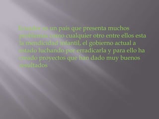 Ecuador es un país que presenta muchos
problemas como cualquier otro entre ellos esta
la mendicidad infantil, el gobierno actual a
estado luchando por erradicarla y para ello ha
creado proyectos que han dado muy buenos
resultados
 
