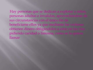 Hay personas que se dedican a explotar a niños,
personas adultas e invalidas, aprovechándose de
sus circunstancias con el único fin de
beneficiarse ellos ya que mediante las victimas
obtienen dinero obligándolos a estar en las vías
pidiendo caridad o limosna, como se la quiera
llamar
 