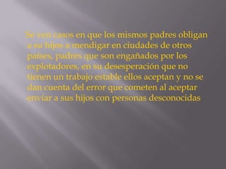 Se ven casos en que los mismos padres obligan
a su hijos a mendigar en ciudades de otros
países, padres que son engañados por los
explotadores, en su desesperación que no
tienen un trabajo estable ellos aceptan y no se
dan cuenta del error que cometen al aceptar
enviar a sus hijos con personas desconocidas
 