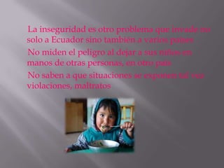 La inseguridad es otro problema que invade no
solo a Ecuador sino también a varios países
No miden el peligro al dejar a sus niños en
manos de otras personas, en otro país
No saben a que situaciones se exponen tal vez
violaciones, maltratos
 