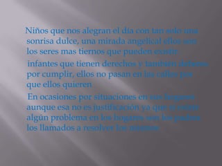 Niños que nos alegran el día con tan solo una
sonrisa dulce, una mirada angelical ellos son
los seres mas tiernos que pueden existir.
infantes que tienen derechos y también deberes
por cumplir, ellos no pasan en las calles por
que ellos quieren
En ocasiones por situaciones en sus hogares
aunque esa no es justificación ya que si existe
algún problema en los hogares son los padres
los llamados a resolver los mismos
 