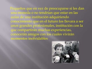 Pequeños que en vez de preocuparse si les dan
una moneda o no tendrían que estar en las
aulas de una institución adquiriendo
conocimiento que en el futuro los llevara a ser
unos grandes profesionales, institución con la
que compartirán muchas experiencias,
conocerán amigos con los cuales vivirán
momentos inolvidables
 