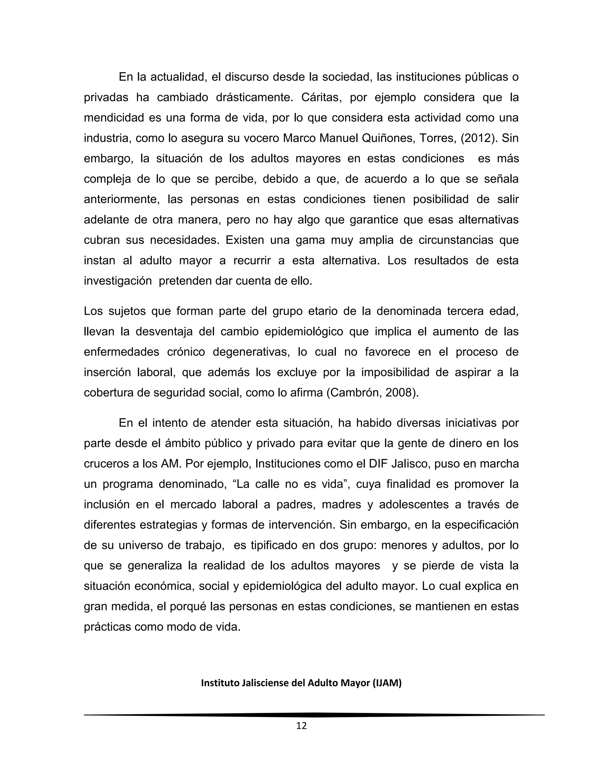 Instituto Jalisciense del Adulto Mayor (IJAM)
12
En la actualidad, el discurso desde la sociedad, las instituciones públicas o
privadas ha cambiado drásticamente. Cáritas, por ejemplo considera que la
mendicidad es una forma de vida, por lo que considera esta actividad como una
industria, como lo asegura su vocero Marco Manuel Quiñones, Torres, (2012). Sin
embargo, la situación de los adultos mayores en estas condiciones es más
compleja de lo que se percibe, debido a que, de acuerdo a lo que se señala
anteriormente, las personas en estas condiciones tienen posibilidad de salir
adelante de otra manera, pero no hay algo que garantice que esas alternativas
cubran sus necesidades. Existen una gama muy amplia de circunstancias que
instan al adulto mayor a recurrir a esta alternativa. Los resultados de esta
investigación pretenden dar cuenta de ello.
Los sujetos que forman parte del grupo etario de la denominada tercera edad,
llevan la desventaja del cambio epidemiológico que implica el aumento de las
enfermedades crónico degenerativas, lo cual no favorece en el proceso de
inserción laboral, que además los excluye por la imposibilidad de aspirar a la
cobertura de seguridad social, como lo afirma (Cambrón, 2008).
En el intento de atender esta situación, ha habido diversas iniciativas por
parte desde el ámbito público y privado para evitar que la gente de dinero en los
cruceros a los AM. Por ejemplo, Instituciones como el DIF Jalisco, puso en marcha
un programa denominado, “La calle no es vida”, cuya finalidad es promover la
inclusión en el mercado laboral a padres, madres y adolescentes a través de
diferentes estrategias y formas de intervención. Sin embargo, en la especificación
de su universo de trabajo, es tipificado en dos grupo: menores y adultos, por lo
que se generaliza la realidad de los adultos mayores y se pierde de vista la
situación económica, social y epidemiológica del adulto mayor. Lo cual explica en
gran medida, el porqué las personas en estas condiciones, se mantienen en estas
prácticas como modo de vida.
 