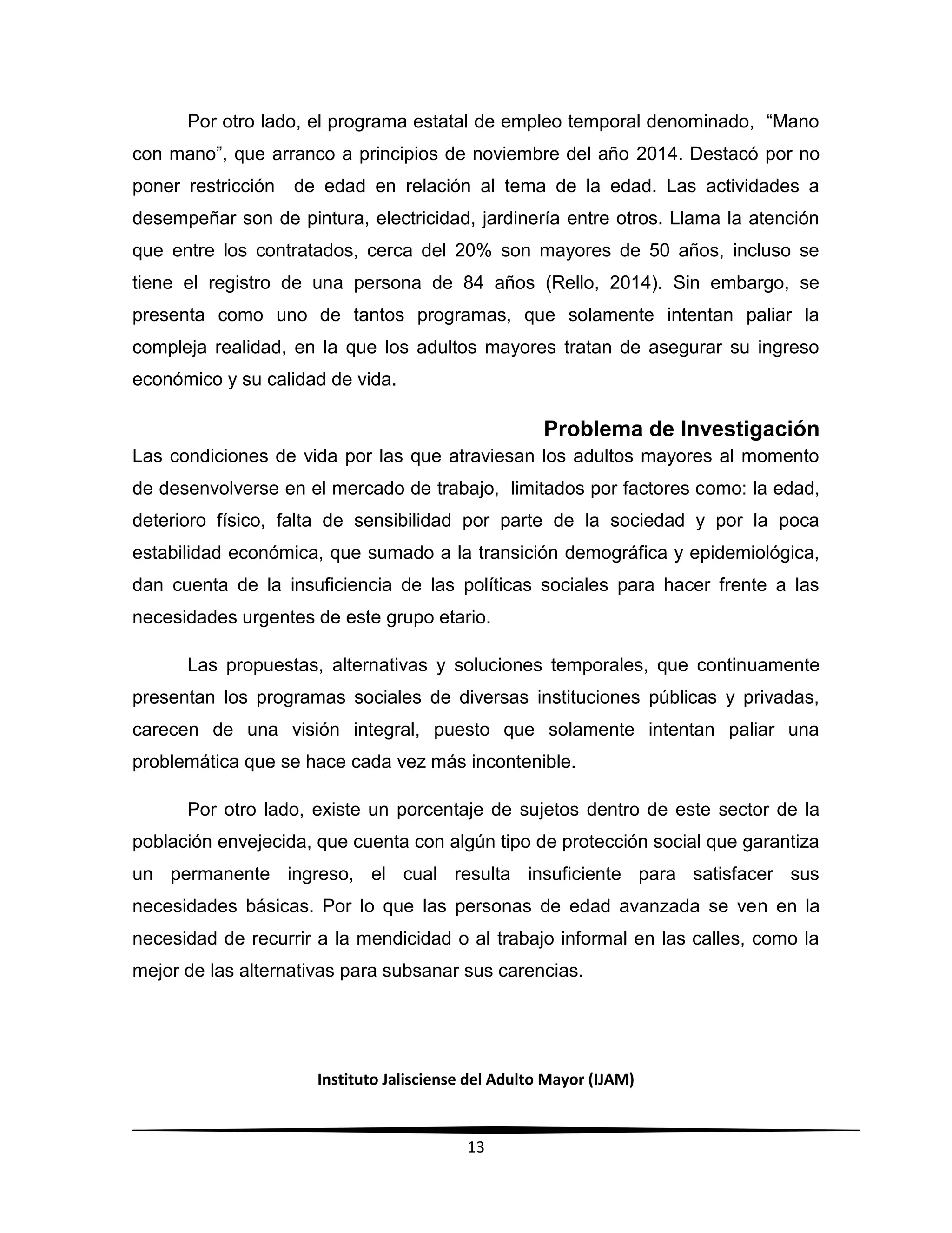 Instituto Jalisciense del Adulto Mayor (IJAM)
13
Por otro lado, el programa estatal de empleo temporal denominado, “Mano
con mano”, que arranco a principios de noviembre del año 2014. Destacó por no
poner restricción de edad en relación al tema de la edad. Las actividades a
desempeñar son de pintura, electricidad, jardinería entre otros. Llama la atención
que entre los contratados, cerca del 20% son mayores de 50 años, incluso se
tiene el registro de una persona de 84 años (Rello, 2014). Sin embargo, se
presenta como uno de tantos programas, que solamente intentan paliar la
compleja realidad, en la que los adultos mayores tratan de asegurar su ingreso
económico y su calidad de vida.
Problema de Investigación
Las condiciones de vida por las que atraviesan los adultos mayores al momento
de desenvolverse en el mercado de trabajo, limitados por factores como: la edad,
deterioro físico, falta de sensibilidad por parte de la sociedad y por la poca
estabilidad económica, que sumado a la transición demográfica y epidemiológica,
dan cuenta de la insuficiencia de las políticas sociales para hacer frente a las
necesidades urgentes de este grupo etario.
Las propuestas, alternativas y soluciones temporales, que continuamente
presentan los programas sociales de diversas instituciones públicas y privadas,
carecen de una visión integral, puesto que solamente intentan paliar una
problemática que se hace cada vez más incontenible.
Por otro lado, existe un porcentaje de sujetos dentro de este sector de la
población envejecida, que cuenta con algún tipo de protección social que garantiza
un permanente ingreso, el cual resulta insuficiente para satisfacer sus
necesidades básicas. Por lo que las personas de edad avanzada se ven en la
necesidad de recurrir a la mendicidad o al trabajo informal en las calles, como la
mejor de las alternativas para subsanar sus carencias.
 