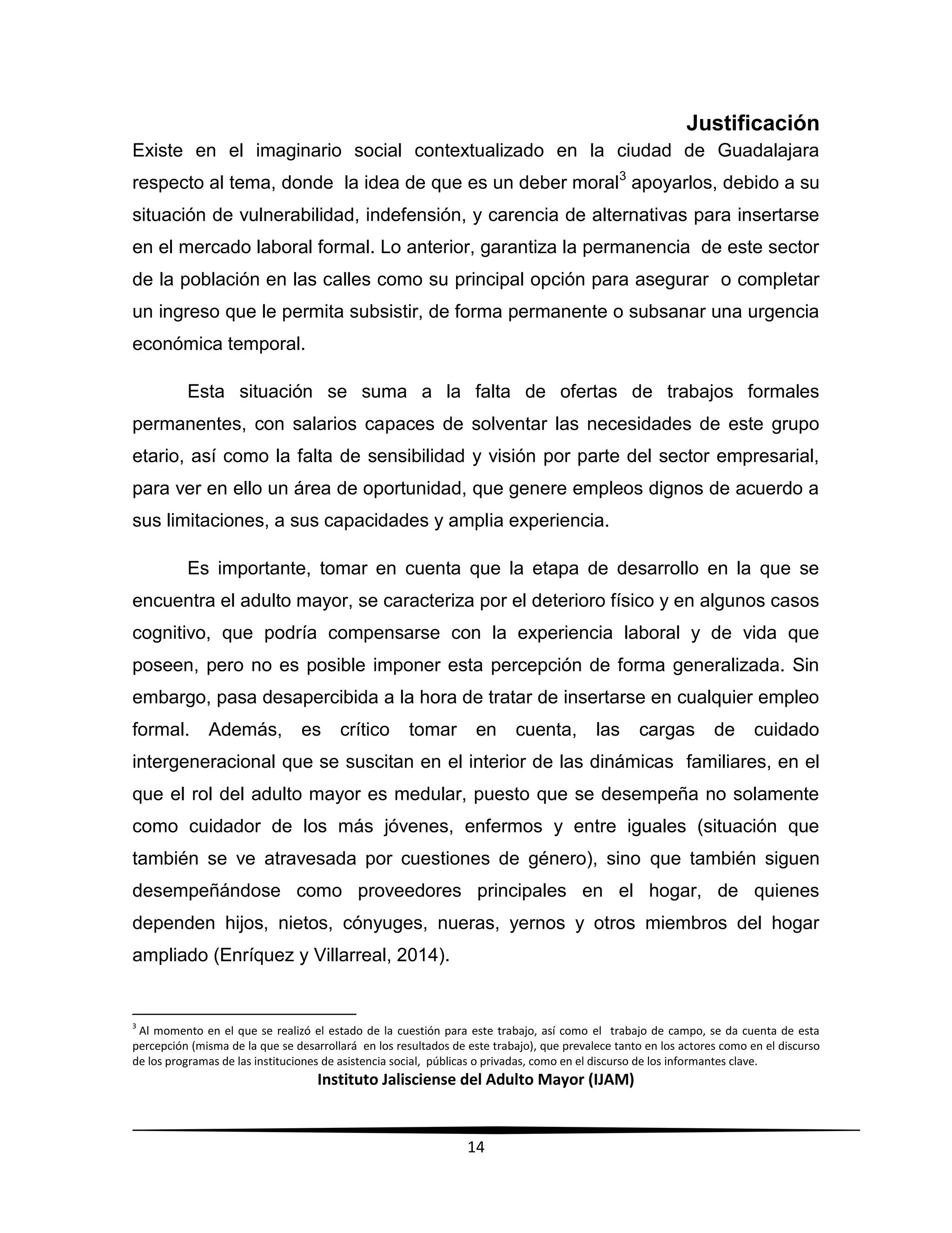 Instituto Jalisciense del Adulto Mayor (IJAM)
14
Justificación
Existe en el imaginario social contextualizado en la ciudad de Guadalajara
respecto al tema, donde la idea de que es un deber moral3
apoyarlos, debido a su
situación de vulnerabilidad, indefensión, y carencia de alternativas para insertarse
en el mercado laboral formal. Lo anterior, garantiza la permanencia de este sector
de la población en las calles como su principal opción para asegurar o completar
un ingreso que le permita subsistir, de forma permanente o subsanar una urgencia
económica temporal.
Esta situación se suma a la falta de ofertas de trabajos formales
permanentes, con salarios capaces de solventar las necesidades de este grupo
etario, así como la falta de sensibilidad y visión por parte del sector empresarial,
para ver en ello un área de oportunidad, que genere empleos dignos de acuerdo a
sus limitaciones, a sus capacidades y amplia experiencia.
Es importante, tomar en cuenta que la etapa de desarrollo en la que se
encuentra el adulto mayor, se caracteriza por el deterioro físico y en algunos casos
cognitivo, que podría compensarse con la experiencia laboral y de vida que
poseen, pero no es posible imponer esta percepción de forma generalizada. Sin
embargo, pasa desapercibida a la hora de tratar de insertarse en cualquier empleo
formal. Además, es crítico tomar en cuenta, las cargas de cuidado
intergeneracional que se suscitan en el interior de las dinámicas familiares, en el
que el rol del adulto mayor es medular, puesto que se desempeña no solamente
como cuidador de los más jóvenes, enfermos y entre iguales (situación que
también se ve atravesada por cuestiones de género), sino que también siguen
desempeñándose como proveedores principales en el hogar, de quienes
dependen hijos, nietos, cónyuges, nueras, yernos y otros miembros del hogar
ampliado (Enríquez y Villarreal, 2014).
3
Al momento en el que se realizó el estado de la cuestión para este trabajo, así como el trabajo de campo, se da cuenta de esta
percepción (misma de la que se desarrollará en los resultados de este trabajo), que prevalece tanto en los actores como en el discurso
de los programas de las instituciones de asistencia social, públicas o privadas, como en el discurso de los informantes clave.
 