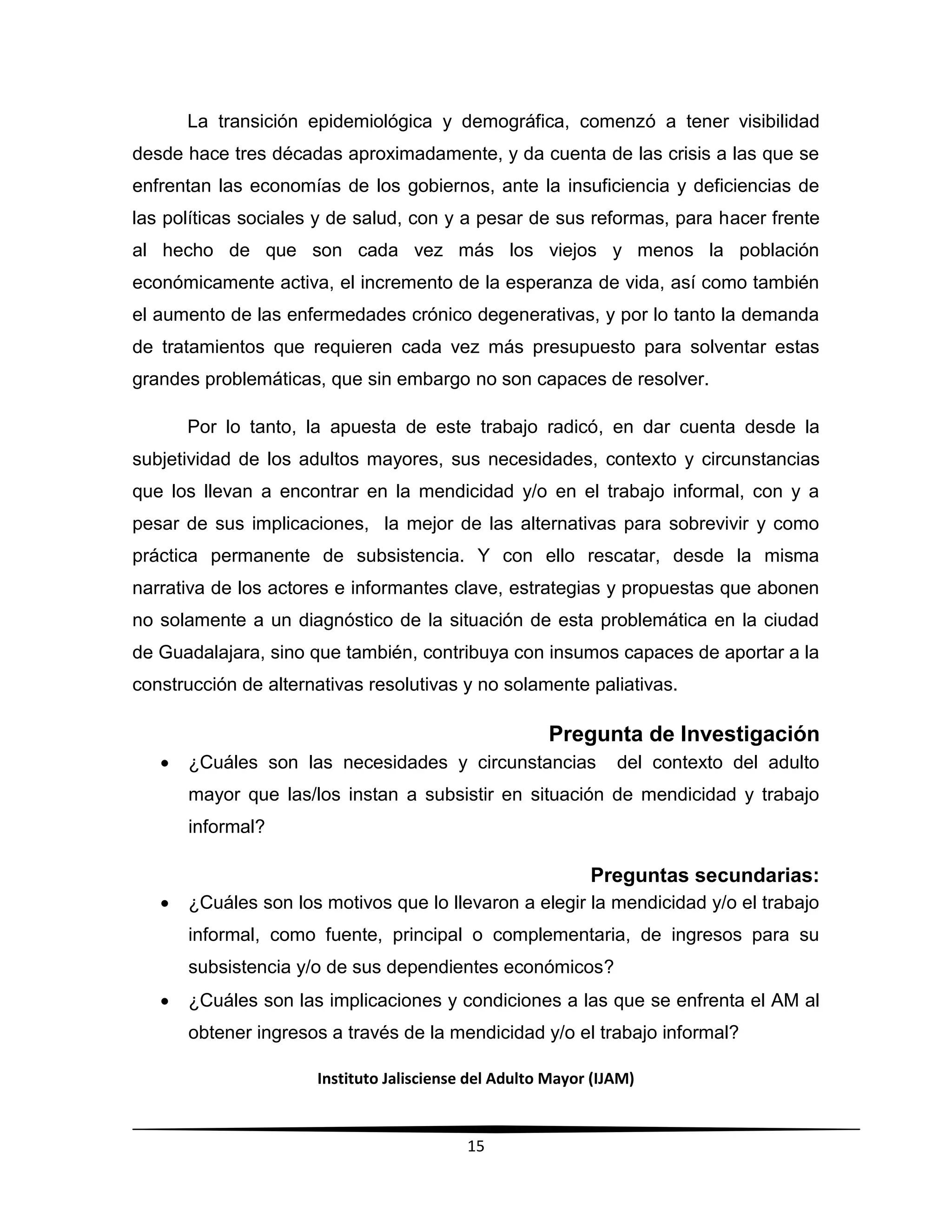 Instituto Jalisciense del Adulto Mayor (IJAM)
15
La transición epidemiológica y demográfica, comenzó a tener visibilidad
desde hace tres décadas aproximadamente, y da cuenta de las crisis a las que se
enfrentan las economías de los gobiernos, ante la insuficiencia y deficiencias de
las políticas sociales y de salud, con y a pesar de sus reformas, para hacer frente
al hecho de que son cada vez más los viejos y menos la población
económicamente activa, el incremento de la esperanza de vida, así como también
el aumento de las enfermedades crónico degenerativas, y por lo tanto la demanda
de tratamientos que requieren cada vez más presupuesto para solventar estas
grandes problemáticas, que sin embargo no son capaces de resolver.
Por lo tanto, la apuesta de este trabajo radicó, en dar cuenta desde la
subjetividad de los adultos mayores, sus necesidades, contexto y circunstancias
que los llevan a encontrar en la mendicidad y/o en el trabajo informal, con y a
pesar de sus implicaciones, la mejor de las alternativas para sobrevivir y como
práctica permanente de subsistencia. Y con ello rescatar, desde la misma
narrativa de los actores e informantes clave, estrategias y propuestas que abonen
no solamente a un diagnóstico de la situación de esta problemática en la ciudad
de Guadalajara, sino que también, contribuya con insumos capaces de aportar a la
construcción de alternativas resolutivas y no solamente paliativas.
Pregunta de Investigación
 ¿Cuáles son las necesidades y circunstancias del contexto del adulto
mayor que las/los instan a subsistir en situación de mendicidad y trabajo
informal?
Preguntas secundarias:
 ¿Cuáles son los motivos que lo llevaron a elegir la mendicidad y/o el trabajo
informal, como fuente, principal o complementaria, de ingresos para su
subsistencia y/o de sus dependientes económicos?
 ¿Cuáles son las implicaciones y condiciones a las que se enfrenta el AM al
obtener ingresos a través de la mendicidad y/o el trabajo informal?
 