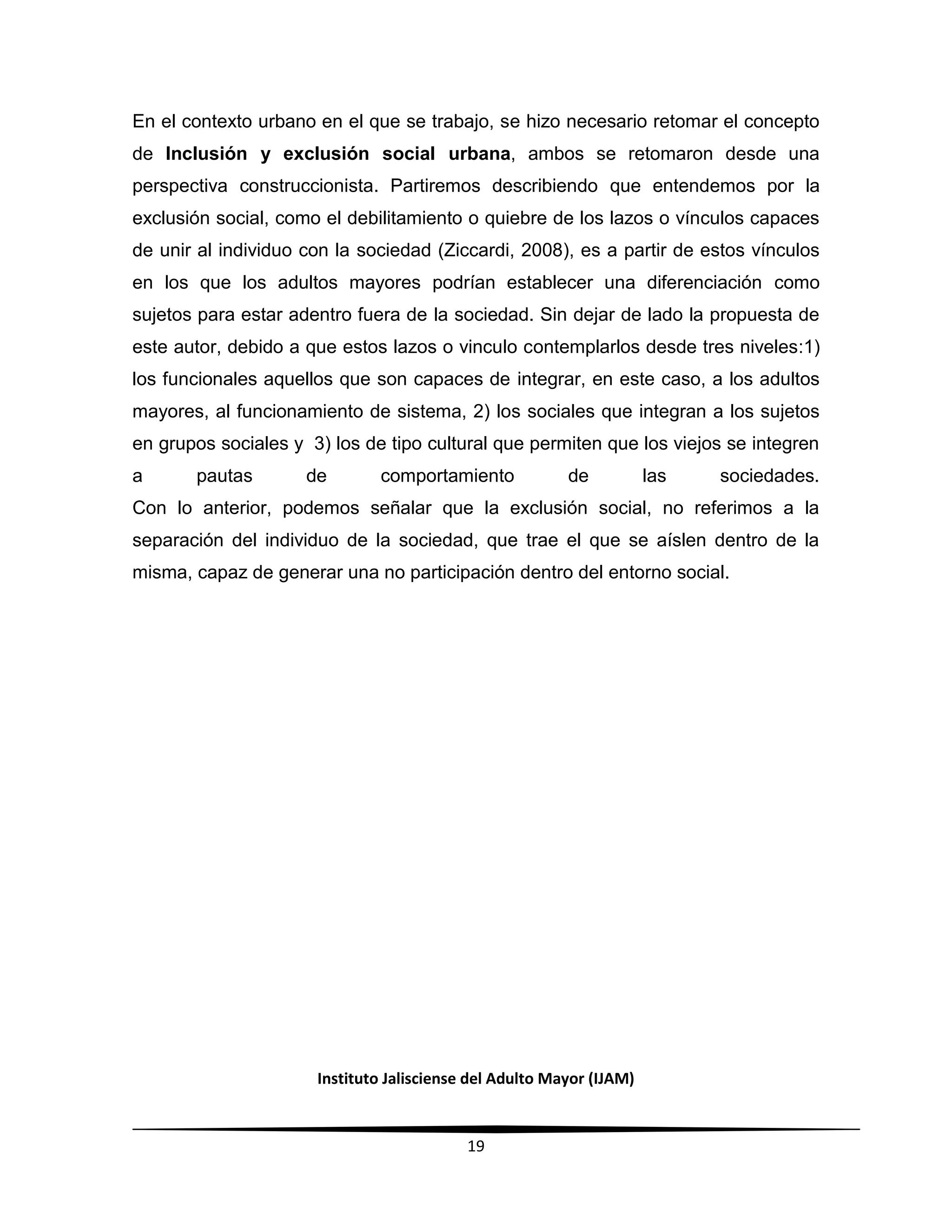 Instituto Jalisciense del Adulto Mayor (IJAM)
19
En el contexto urbano en el que se trabajo, se hizo necesario retomar el concepto
de Inclusión y exclusión social urbana, ambos se retomaron desde una
perspectiva construccionista. Partiremos describiendo que entendemos por la
exclusión social, como el debilitamiento o quiebre de los lazos o vínculos capaces
de unir al individuo con la sociedad (Ziccardi, 2008), es a partir de estos vínculos
en los que los adultos mayores podrían establecer una diferenciación como
sujetos para estar adentro fuera de la sociedad. Sin dejar de lado la propuesta de
este autor, debido a que estos lazos o vinculo contemplarlos desde tres niveles:1)
los funcionales aquellos que son capaces de integrar, en este caso, a los adultos
mayores, al funcionamiento de sistema, 2) los sociales que integran a los sujetos
en grupos sociales y 3) los de tipo cultural que permiten que los viejos se integren
a pautas de comportamiento de las sociedades.
Con lo anterior, podemos señalar que la exclusión social, no referimos a la
separación del individuo de la sociedad, que trae el que se aíslen dentro de la
misma, capaz de generar una no participación dentro del entorno social.
 