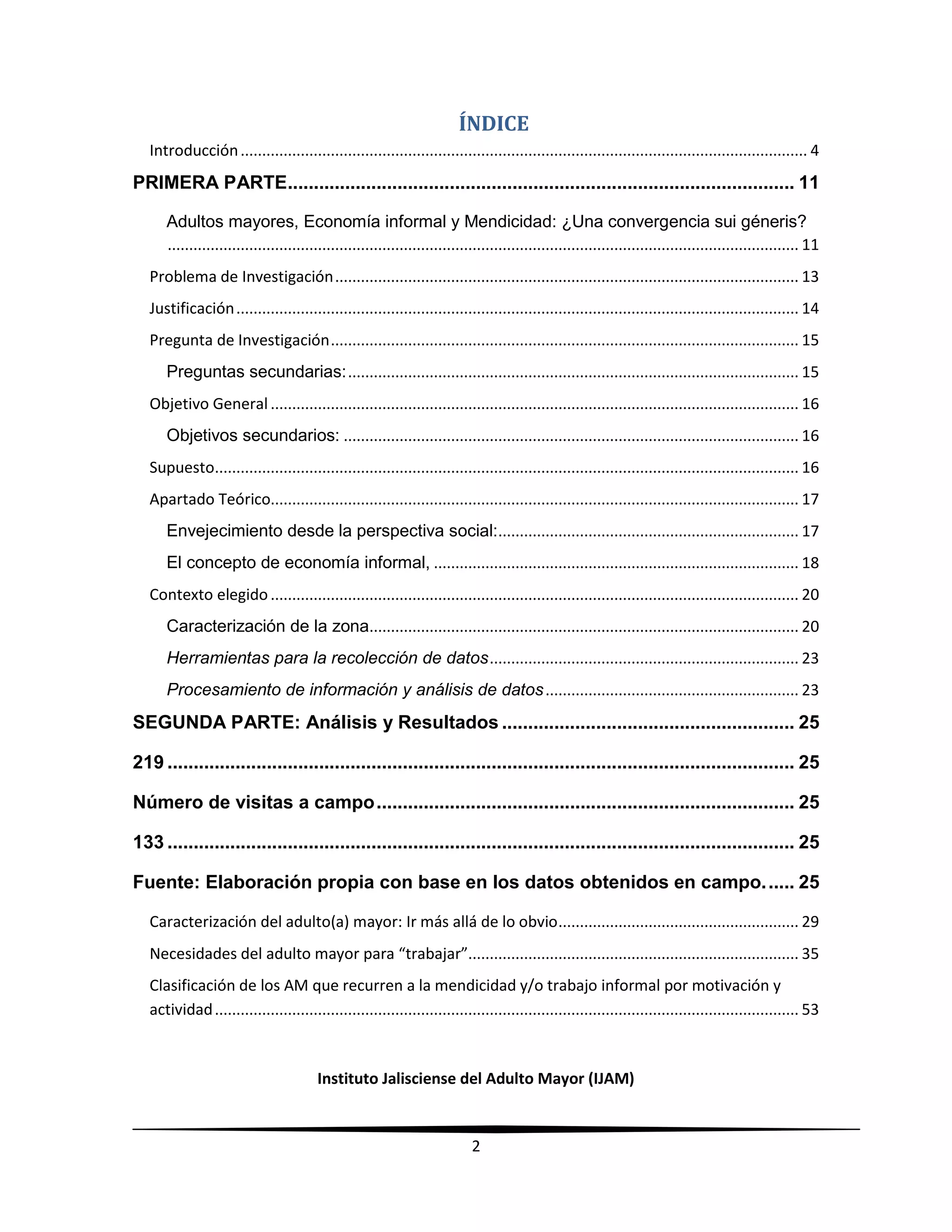 Instituto Jalisciense del Adulto Mayor (IJAM)
2
ÍNDICE
Introducción.................................................................................................................................... 4
PRIMERA PARTE................................................................................................. 11
Adultos mayores, Economía informal y Mendicidad: ¿Una convergencia sui géneris?
................................................................................................................................................... 11
Problema de Investigación............................................................................................................ 13
Justificación................................................................................................................................... 14
Pregunta de Investigación............................................................................................................. 15
Preguntas secundarias:......................................................................................................... 15
Objetivo General........................................................................................................................... 16
Objetivos secundarios: .......................................................................................................... 16
Supuesto........................................................................................................................................ 16
Apartado Teórico........................................................................................................................... 17
Envejecimiento desde la perspectiva social:...................................................................... 17
El concepto de economía informal, ..................................................................................... 18
Contexto elegido........................................................................................................................... 20
Caracterización de la zona.................................................................................................... 20
Herramientas para la recolección de datos........................................................................ 23
Procesamiento de información y análisis de datos........................................................... 23
SEGUNDA PARTE: Análisis y Resultados ........................................................ 25
219 ........................................................................................................................ 25
Número de visitas a campo................................................................................ 25
133 ........................................................................................................................ 25
Fuente: Elaboración propia con base en los datos obtenidos en campo...... 25
Caracterización del adulto(a) mayor: Ir más allá de lo obvio........................................................ 29
Necesidades del adulto mayor para “trabajar”............................................................................. 35
Clasificación de los AM que recurren a la mendicidad y/o trabajo informal por motivación y
actividad........................................................................................................................................ 53
 