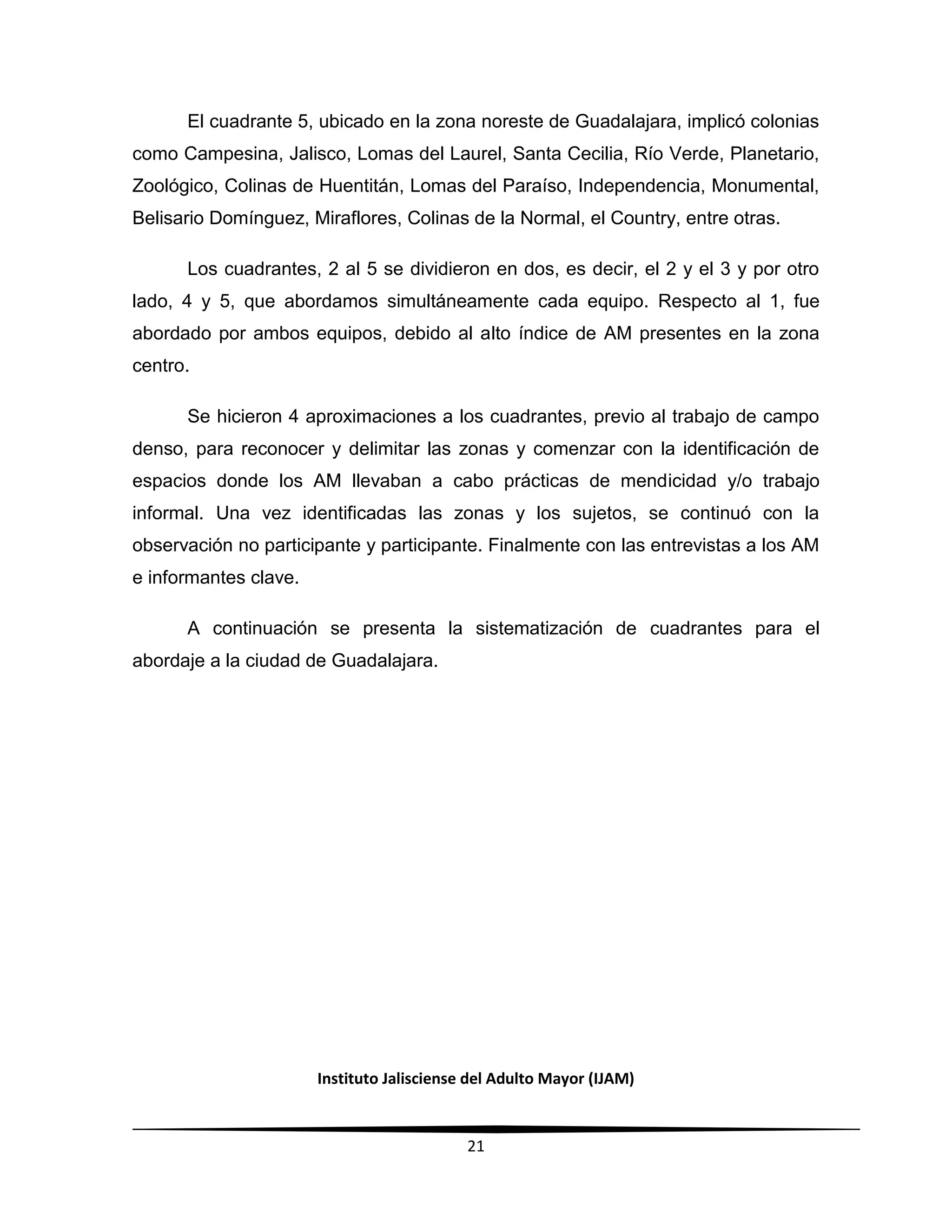 Instituto Jalisciense del Adulto Mayor (IJAM)
21
El cuadrante 5, ubicado en la zona noreste de Guadalajara, implicó colonias
como Campesina, Jalisco, Lomas del Laurel, Santa Cecilia, Río Verde, Planetario,
Zoológico, Colinas de Huentitán, Lomas del Paraíso, Independencia, Monumental,
Belisario Domínguez, Miraflores, Colinas de la Normal, el Country, entre otras.
Los cuadrantes, 2 al 5 se dividieron en dos, es decir, el 2 y el 3 y por otro
lado, 4 y 5, que abordamos simultáneamente cada equipo. Respecto al 1, fue
abordado por ambos equipos, debido al alto índice de AM presentes en la zona
centro.
Se hicieron 4 aproximaciones a los cuadrantes, previo al trabajo de campo
denso, para reconocer y delimitar las zonas y comenzar con la identificación de
espacios donde los AM llevaban a cabo prácticas de mendicidad y/o trabajo
informal. Una vez identificadas las zonas y los sujetos, se continuó con la
observación no participante y participante. Finalmente con las entrevistas a los AM
e informantes clave.
A continuación se presenta la sistematización de cuadrantes para el
abordaje a la ciudad de Guadalajara.
 