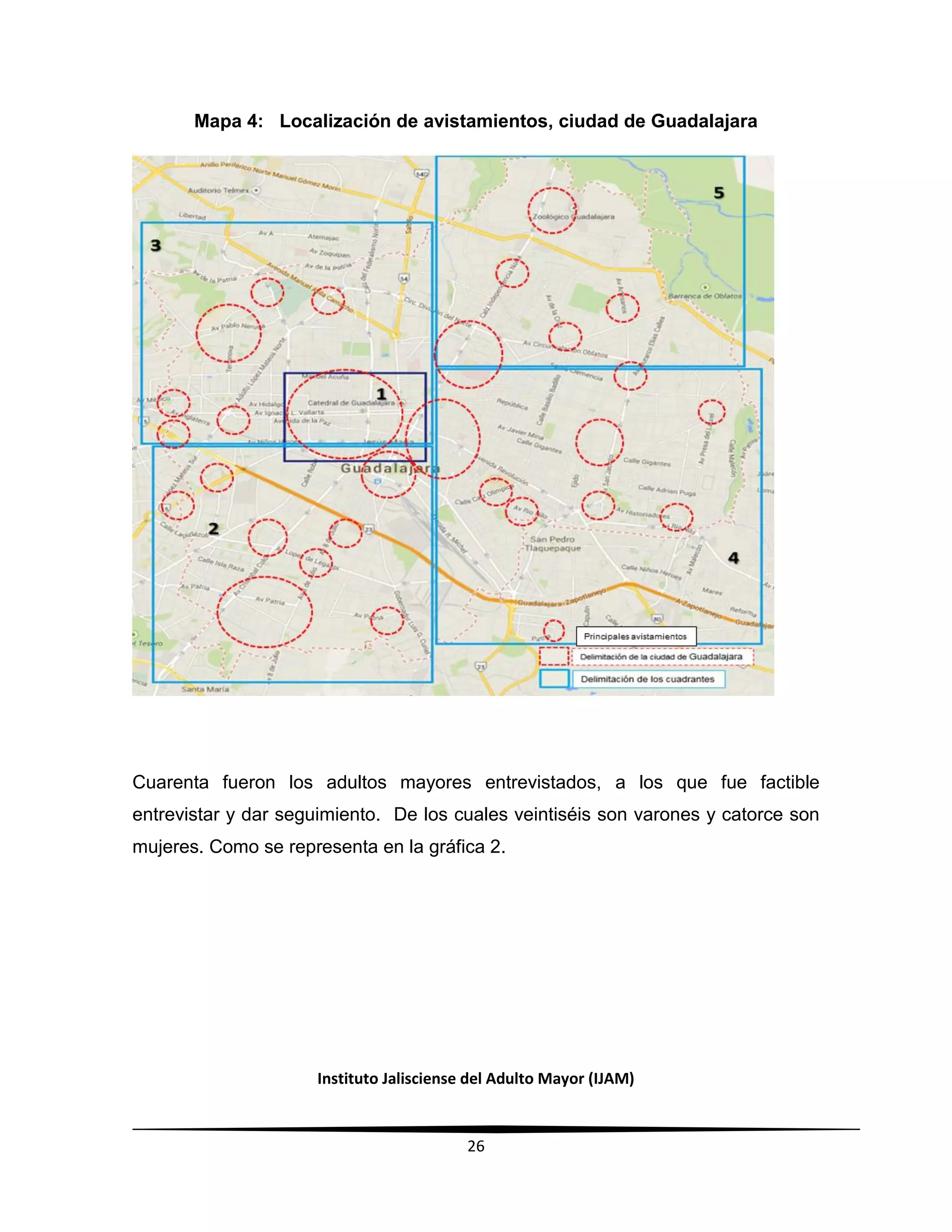 Instituto Jalisciense del Adulto Mayor (IJAM)
26
Mapa 4: Localización de avistamientos, ciudad de Guadalajara
Cuarenta fueron los adultos mayores entrevistados, a los que fue factible
entrevistar y dar seguimiento. De los cuales veintiséis son varones y catorce son
mujeres. Como se representa en la gráfica 2.
 