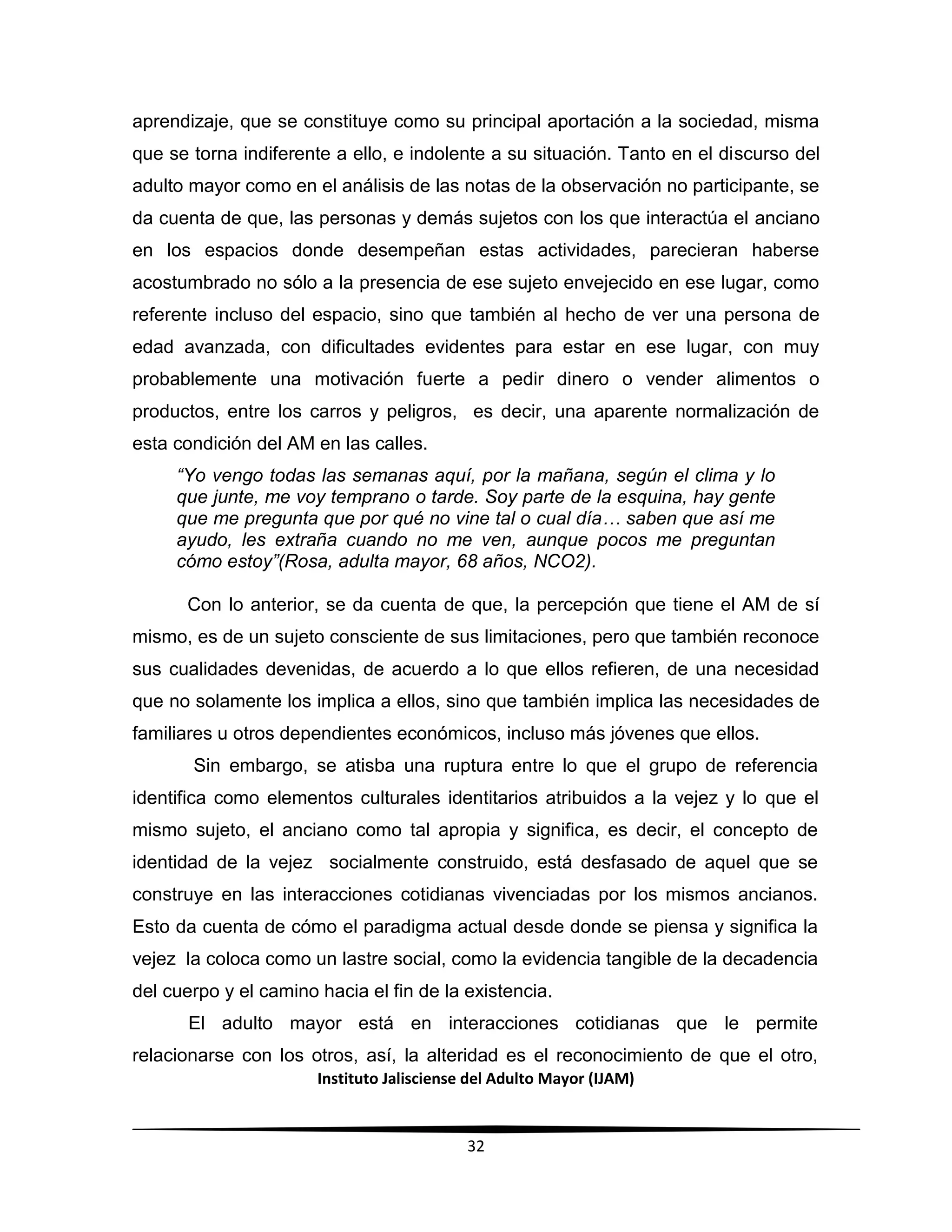 Instituto Jalisciense del Adulto Mayor (IJAM)
32
aprendizaje, que se constituye como su principal aportación a la sociedad, misma
que se torna indiferente a ello, e indolente a su situación. Tanto en el discurso del
adulto mayor como en el análisis de las notas de la observación no participante, se
da cuenta de que, las personas y demás sujetos con los que interactúa el anciano
en los espacios donde desempeñan estas actividades, parecieran haberse
acostumbrado no sólo a la presencia de ese sujeto envejecido en ese lugar, como
referente incluso del espacio, sino que también al hecho de ver una persona de
edad avanzada, con dificultades evidentes para estar en ese lugar, con muy
probablemente una motivación fuerte a pedir dinero o vender alimentos o
productos, entre los carros y peligros, es decir, una aparente normalización de
esta condición del AM en las calles.
“Yo vengo todas las semanas aquí, por la mañana, según el clima y lo
que junte, me voy temprano o tarde. Soy parte de la esquina, hay gente
que me pregunta que por qué no vine tal o cual día… saben que así me
ayudo, les extraña cuando no me ven, aunque pocos me preguntan
cómo estoy”(Rosa, adulta mayor, 68 años, NCO2).
Con lo anterior, se da cuenta de que, la percepción que tiene el AM de sí
mismo, es de un sujeto consciente de sus limitaciones, pero que también reconoce
sus cualidades devenidas, de acuerdo a lo que ellos refieren, de una necesidad
que no solamente los implica a ellos, sino que también implica las necesidades de
familiares u otros dependientes económicos, incluso más jóvenes que ellos.
Sin embargo, se atisba una ruptura entre lo que el grupo de referencia
identifica como elementos culturales identitarios atribuidos a la vejez y lo que el
mismo sujeto, el anciano como tal apropia y significa, es decir, el concepto de
identidad de la vejez socialmente construido, está desfasado de aquel que se
construye en las interacciones cotidianas vivenciadas por los mismos ancianos.
Esto da cuenta de cómo el paradigma actual desde donde se piensa y significa la
vejez la coloca como un lastre social, como la evidencia tangible de la decadencia
del cuerpo y el camino hacia el fin de la existencia.
El adulto mayor está en interacciones cotidianas que le permite
relacionarse con los otros, así, la alteridad es el reconocimiento de que el otro,
 