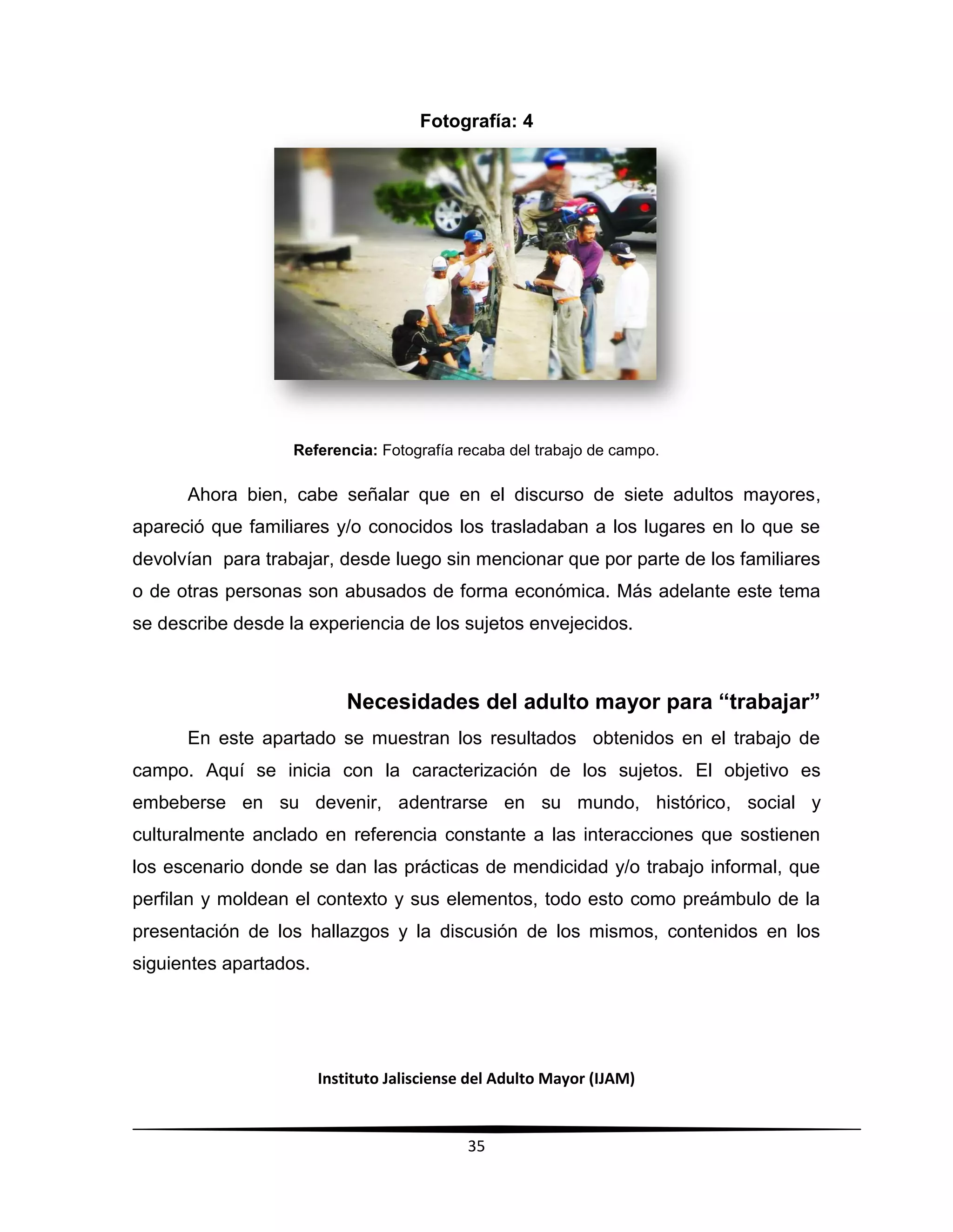 Instituto Jalisciense del Adulto Mayor (IJAM)
35
Fotografía: 4
Referencia: Fotografía recaba del trabajo de campo.
Ahora bien, cabe señalar que en el discurso de siete adultos mayores,
apareció que familiares y/o conocidos los trasladaban a los lugares en lo que se
devolvían para trabajar, desde luego sin mencionar que por parte de los familiares
o de otras personas son abusados de forma económica. Más adelante este tema
se describe desde la experiencia de los sujetos envejecidos.
Necesidades del adulto mayor para “trabajar”
En este apartado se muestran los resultados obtenidos en el trabajo de
campo. Aquí se inicia con la caracterización de los sujetos. El objetivo es
embeberse en su devenir, adentrarse en su mundo, histórico, social y
culturalmente anclado en referencia constante a las interacciones que sostienen
los escenario donde se dan las prácticas de mendicidad y/o trabajo informal, que
perfilan y moldean el contexto y sus elementos, todo esto como preámbulo de la
presentación de los hallazgos y la discusión de los mismos, contenidos en los
siguientes apartados.
 