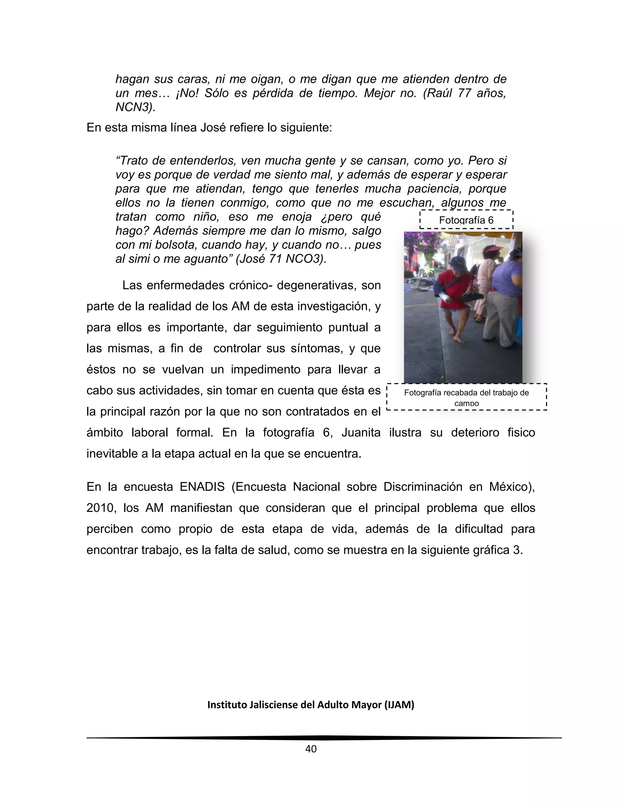 Instituto Jalisciense del Adulto Mayor (IJAM)
40
hagan sus caras, ni me oigan, o me digan que me atienden dentro de
un mes… ¡No! Sólo es pérdida de tiempo. Mejor no. (Raúl 77 años,
NCN3).
En esta misma línea José refiere lo siguiente:
“Trato de entenderlos, ven mucha gente y se cansan, como yo. Pero si
voy es porque de verdad me siento mal, y además de esperar y esperar
para que me atiendan, tengo que tenerles mucha paciencia, porque
ellos no la tienen conmigo, como que no me escuchan, algunos me
tratan como niño, eso me enoja ¿pero qué
hago? Además siempre me dan lo mismo, salgo
con mi bolsota, cuando hay, y cuando no… pues
al simi o me aguanto” (José 71 NCO3).
Las enfermedades crónico- degenerativas, son
parte de la realidad de los AM de esta investigación, y
para ellos es importante, dar seguimiento puntual a
las mismas, a fin de controlar sus síntomas, y que
éstos no se vuelvan un impedimento para llevar a
cabo sus actividades, sin tomar en cuenta que ésta es
la principal razón por la que no son contratados en el
ámbito laboral formal. En la fotografía 6, Juanita ilustra su deterioro fisico
inevitable a la etapa actual en la que se encuentra.
En la encuesta ENADIS (Encuesta Nacional sobre Discriminación en México),
2010, los AM manifiestan que consideran que el principal problema que ellos
perciben como propio de esta etapa de vida, además de la dificultad para
encontrar trabajo, es la falta de salud, como se muestra en la siguiente gráfica 3.
Fotografía 6
Fotografía recabada del trabajo de
campo
 