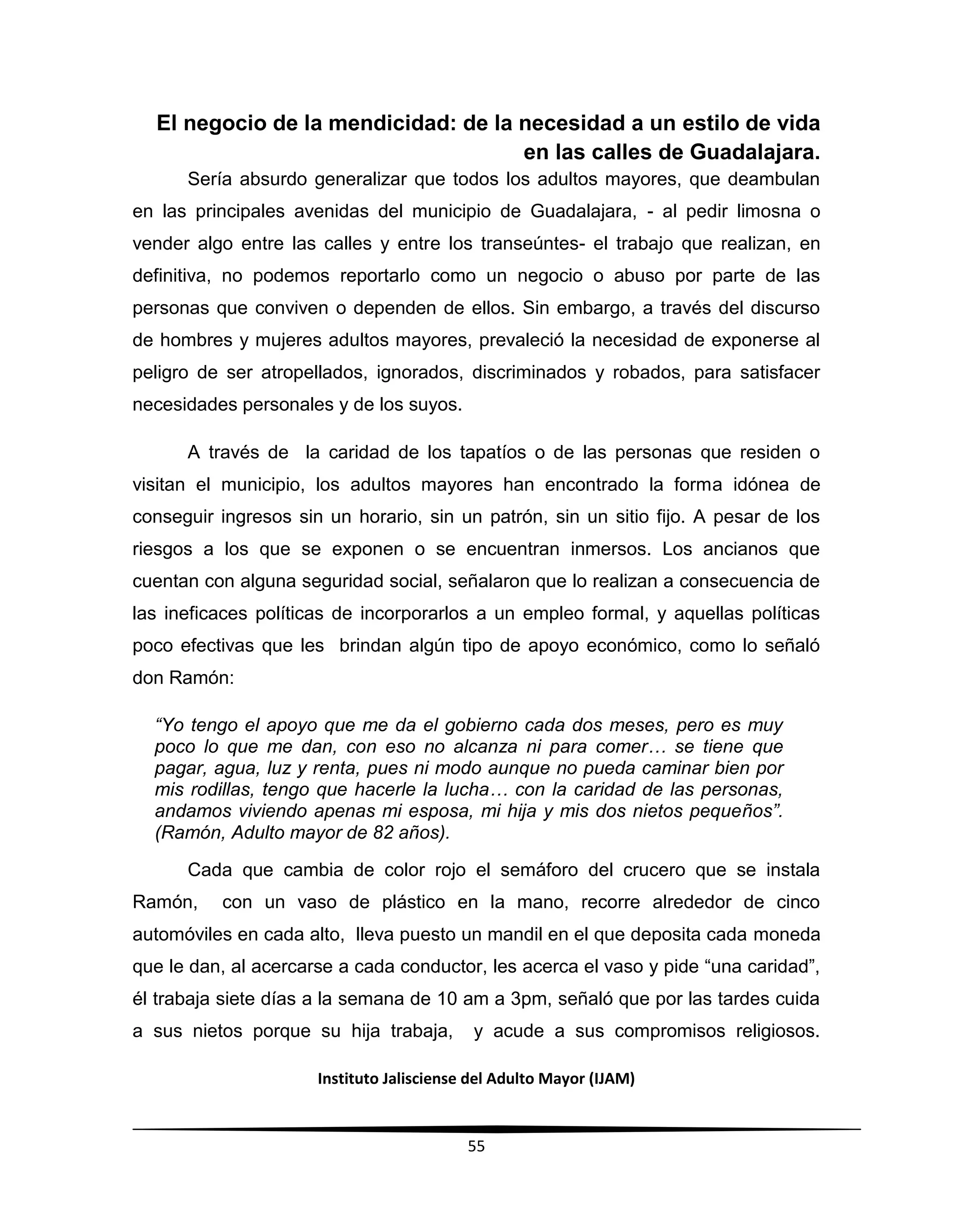 Instituto Jalisciense del Adulto Mayor (IJAM)
55
El negocio de la mendicidad: de la necesidad a un estilo de vida
en las calles de Guadalajara.
Sería absurdo generalizar que todos los adultos mayores, que deambulan
en las principales avenidas del municipio de Guadalajara, - al pedir limosna o
vender algo entre las calles y entre los transeúntes- el trabajo que realizan, en
definitiva, no podemos reportarlo como un negocio o abuso por parte de las
personas que conviven o dependen de ellos. Sin embargo, a través del discurso
de hombres y mujeres adultos mayores, prevaleció la necesidad de exponerse al
peligro de ser atropellados, ignorados, discriminados y robados, para satisfacer
necesidades personales y de los suyos.
A través de la caridad de los tapatíos o de las personas que residen o
visitan el municipio, los adultos mayores han encontrado la forma idónea de
conseguir ingresos sin un horario, sin un patrón, sin un sitio fijo. A pesar de los
riesgos a los que se exponen o se encuentran inmersos. Los ancianos que
cuentan con alguna seguridad social, señalaron que lo realizan a consecuencia de
las ineficaces políticas de incorporarlos a un empleo formal, y aquellas políticas
poco efectivas que les brindan algún tipo de apoyo económico, como lo señaló
don Ramón:
“Yo tengo el apoyo que me da el gobierno cada dos meses, pero es muy
poco lo que me dan, con eso no alcanza ni para comer… se tiene que
pagar, agua, luz y renta, pues ni modo aunque no pueda caminar bien por
mis rodillas, tengo que hacerle la lucha… con la caridad de las personas,
andamos viviendo apenas mi esposa, mi hija y mis dos nietos pequeños”.
(Ramón, Adulto mayor de 82 años).
Cada que cambia de color rojo el semáforo del crucero que se instala
Ramón, con un vaso de plástico en la mano, recorre alrededor de cinco
automóviles en cada alto, lleva puesto un mandil en el que deposita cada moneda
que le dan, al acercarse a cada conductor, les acerca el vaso y pide “una caridad”,
él trabaja siete días a la semana de 10 am a 3pm, señaló que por las tardes cuida
a sus nietos porque su hija trabaja, y acude a sus compromisos religiosos.
 