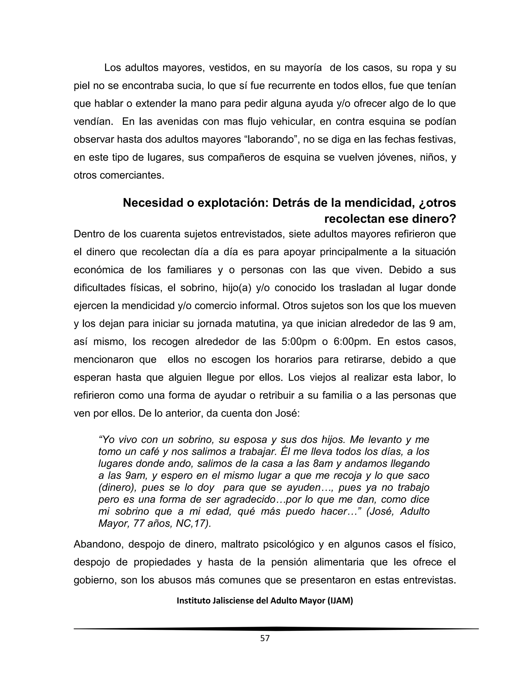 Instituto Jalisciense del Adulto Mayor (IJAM)
57
Los adultos mayores, vestidos, en su mayoría de los casos, su ropa y su
piel no se encontraba sucia, lo que sí fue recurrente en todos ellos, fue que tenían
que hablar o extender la mano para pedir alguna ayuda y/o ofrecer algo de lo que
vendían. En las avenidas con mas flujo vehicular, en contra esquina se podían
observar hasta dos adultos mayores “laborando”, no se diga en las fechas festivas,
en este tipo de lugares, sus compañeros de esquina se vuelven jóvenes, niños, y
otros comerciantes.
Necesidad o explotación: Detrás de la mendicidad, ¿otros
recolectan ese dinero?
Dentro de los cuarenta sujetos entrevistados, siete adultos mayores refirieron que
el dinero que recolectan día a día es para apoyar principalmente a la situación
económica de los familiares y o personas con las que viven. Debido a sus
dificultades físicas, el sobrino, hijo(a) y/o conocido los trasladan al lugar donde
ejercen la mendicidad y/o comercio informal. Otros sujetos son los que los mueven
y los dejan para iniciar su jornada matutina, ya que inician alrededor de las 9 am,
así mismo, los recogen alrededor de las 5:00pm o 6:00pm. En estos casos,
mencionaron que ellos no escogen los horarios para retirarse, debido a que
esperan hasta que alguien llegue por ellos. Los viejos al realizar esta labor, lo
refirieron como una forma de ayudar o retribuir a su familia o a las personas que
ven por ellos. De lo anterior, da cuenta don José:
“Yo vivo con un sobrino, su esposa y sus dos hijos. Me levanto y me
tomo un café y nos salimos a trabajar. Él me lleva todos los días, a los
lugares donde ando, salimos de la casa a las 8am y andamos llegando
a las 9am, y espero en el mismo lugar a que me recoja y lo que saco
(dinero), pues se lo doy para que se ayuden…, pues ya no trabajo
pero es una forma de ser agradecido…por lo que me dan, como dice
mi sobrino que a mi edad, qué más puedo hacer…” (José, Adulto
Mayor, 77 años, NC,17).
Abandono, despojo de dinero, maltrato psicológico y en algunos casos el físico,
despojo de propiedades y hasta de la pensión alimentaria que les ofrece el
gobierno, son los abusos más comunes que se presentaron en estas entrevistas.
 