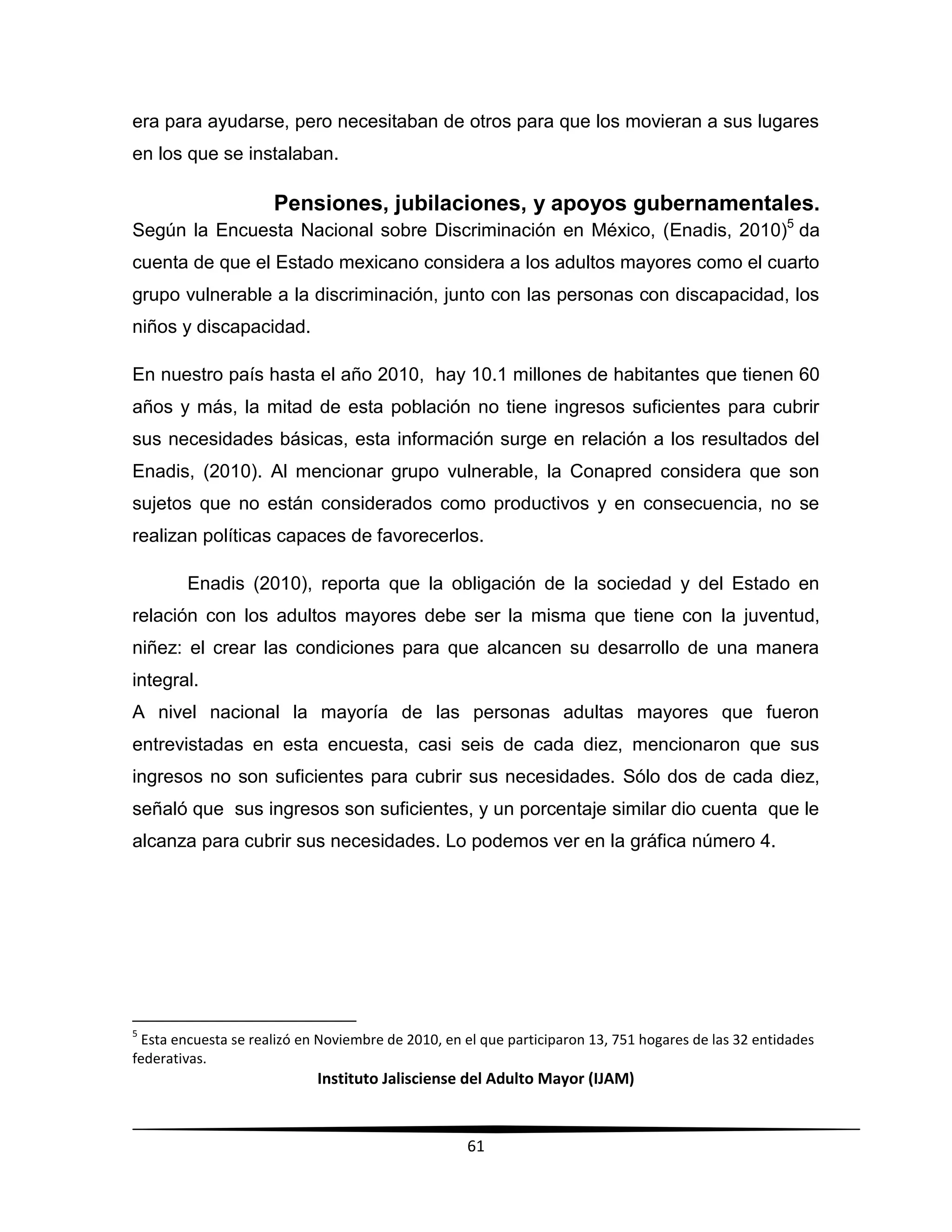 Instituto Jalisciense del Adulto Mayor (IJAM)
61
era para ayudarse, pero necesitaban de otros para que los movieran a sus lugares
en los que se instalaban.
Pensiones, jubilaciones, y apoyos gubernamentales.
Según la Encuesta Nacional sobre Discriminación en México, (Enadis, 2010)5
da
cuenta de que el Estado mexicano considera a los adultos mayores como el cuarto
grupo vulnerable a la discriminación, junto con las personas con discapacidad, los
niños y discapacidad.
En nuestro país hasta el año 2010, hay 10.1 millones de habitantes que tienen 60
años y más, la mitad de esta población no tiene ingresos suficientes para cubrir
sus necesidades básicas, esta información surge en relación a los resultados del
Enadis, (2010). Al mencionar grupo vulnerable, la Conapred considera que son
sujetos que no están considerados como productivos y en consecuencia, no se
realizan políticas capaces de favorecerlos.
Enadis (2010), reporta que la obligación de la sociedad y del Estado en
relación con los adultos mayores debe ser la misma que tiene con la juventud,
niñez: el crear las condiciones para que alcancen su desarrollo de una manera
integral.
A nivel nacional la mayoría de las personas adultas mayores que fueron
entrevistadas en esta encuesta, casi seis de cada diez, mencionaron que sus
ingresos no son suficientes para cubrir sus necesidades. Sólo dos de cada diez,
señaló que sus ingresos son suficientes, y un porcentaje similar dio cuenta que le
alcanza para cubrir sus necesidades. Lo podemos ver en la gráfica número 4.
5
Esta encuesta se realizó en Noviembre de 2010, en el que participaron 13, 751 hogares de las 32 entidades
federativas.
 