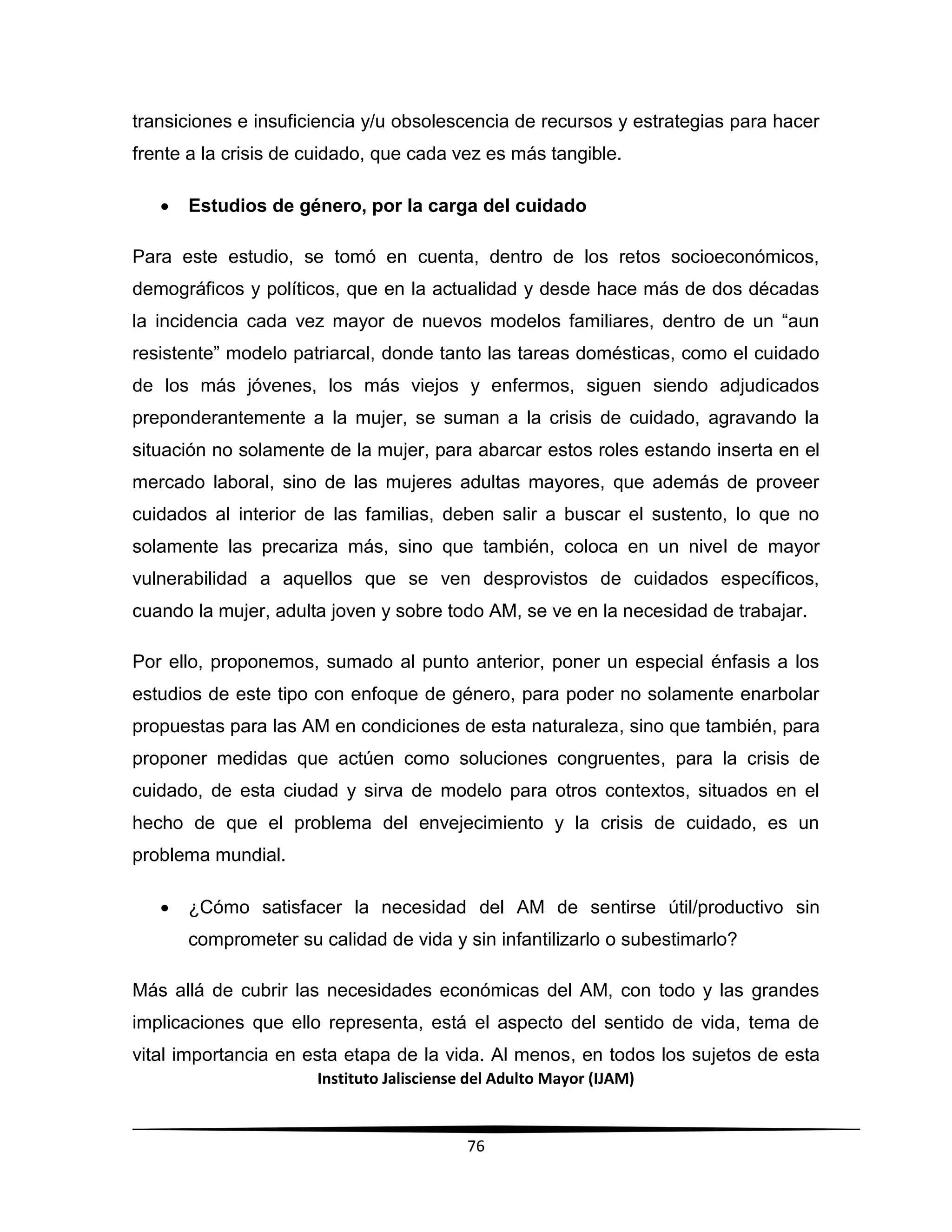 Instituto Jalisciense del Adulto Mayor (IJAM)
76
transiciones e insuficiencia y/u obsolescencia de recursos y estrategias para hacer
frente a la crisis de cuidado, que cada vez es más tangible.
 Estudios de género, por la carga del cuidado
Para este estudio, se tomó en cuenta, dentro de los retos socioeconómicos,
demográficos y políticos, que en la actualidad y desde hace más de dos décadas
la incidencia cada vez mayor de nuevos modelos familiares, dentro de un “aun
resistente” modelo patriarcal, donde tanto las tareas domésticas, como el cuidado
de los más jóvenes, los más viejos y enfermos, siguen siendo adjudicados
preponderantemente a la mujer, se suman a la crisis de cuidado, agravando la
situación no solamente de la mujer, para abarcar estos roles estando inserta en el
mercado laboral, sino de las mujeres adultas mayores, que además de proveer
cuidados al interior de las familias, deben salir a buscar el sustento, lo que no
solamente las precariza más, sino que también, coloca en un nivel de mayor
vulnerabilidad a aquellos que se ven desprovistos de cuidados específicos,
cuando la mujer, adulta joven y sobre todo AM, se ve en la necesidad de trabajar.
Por ello, proponemos, sumado al punto anterior, poner un especial énfasis a los
estudios de este tipo con enfoque de género, para poder no solamente enarbolar
propuestas para las AM en condiciones de esta naturaleza, sino que también, para
proponer medidas que actúen como soluciones congruentes, para la crisis de
cuidado, de esta ciudad y sirva de modelo para otros contextos, situados en el
hecho de que el problema del envejecimiento y la crisis de cuidado, es un
problema mundial.
 ¿Cómo satisfacer la necesidad del AM de sentirse útil/productivo sin
comprometer su calidad de vida y sin infantilizarlo o subestimarlo?
Más allá de cubrir las necesidades económicas del AM, con todo y las grandes
implicaciones que ello representa, está el aspecto del sentido de vida, tema de
vital importancia en esta etapa de la vida. Al menos, en todos los sujetos de esta
 