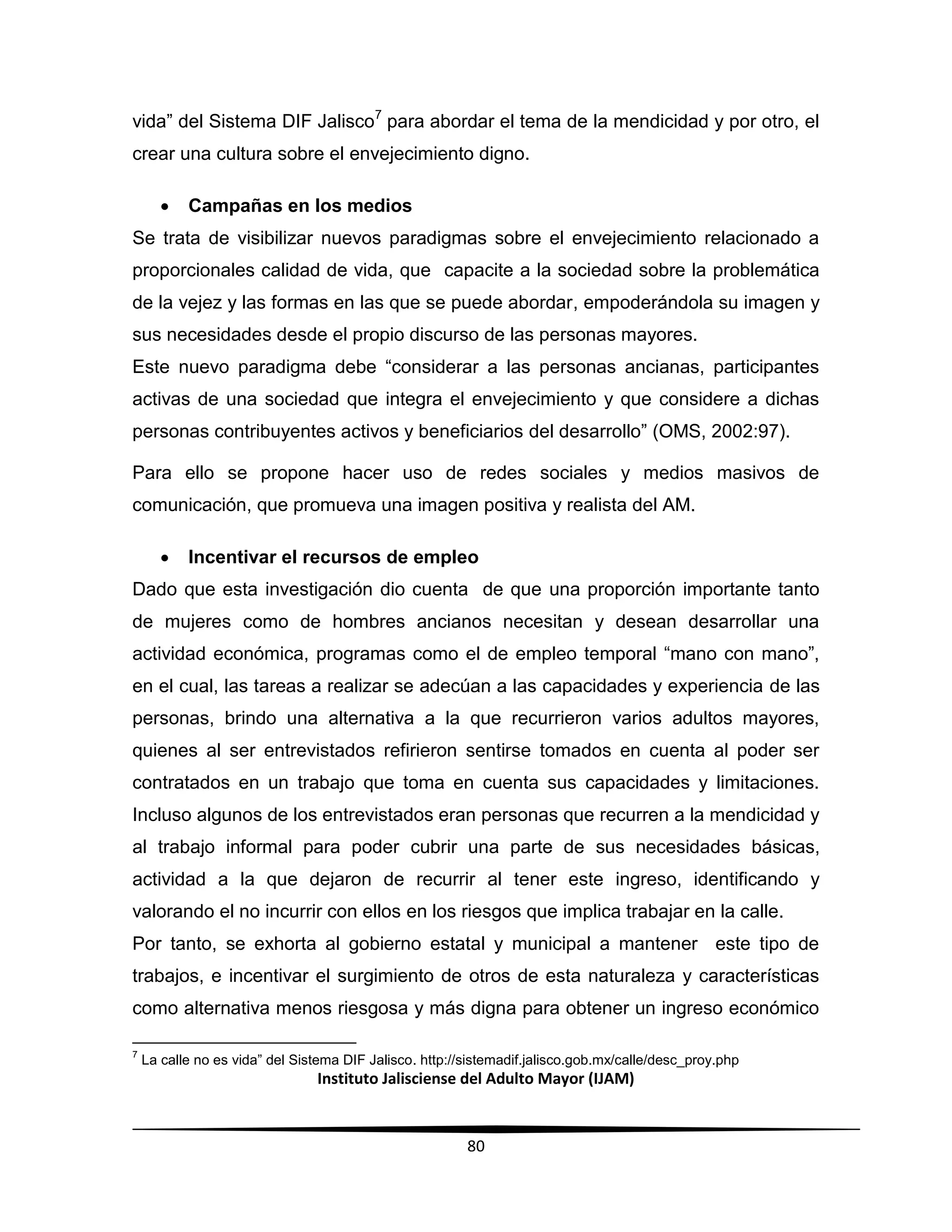 Instituto Jalisciense del Adulto Mayor (IJAM)
80
vida” del Sistema DIF Jalisco7
para abordar el tema de la mendicidad y por otro, el
crear una cultura sobre el envejecimiento digno.
 Campañas en los medios
Se trata de visibilizar nuevos paradigmas sobre el envejecimiento relacionado a
proporcionales calidad de vida, que capacite a la sociedad sobre la problemática
de la vejez y las formas en las que se puede abordar, empoderándola su imagen y
sus necesidades desde el propio discurso de las personas mayores.
Este nuevo paradigma debe “considerar a las personas ancianas, participantes
activas de una sociedad que integra el envejecimiento y que considere a dichas
personas contribuyentes activos y beneficiarios del desarrollo” (OMS, 2002:97).
Para ello se propone hacer uso de redes sociales y medios masivos de
comunicación, que promueva una imagen positiva y realista del AM.
 Incentivar el recursos de empleo
Dado que esta investigación dio cuenta de que una proporción importante tanto
de mujeres como de hombres ancianos necesitan y desean desarrollar una
actividad económica, programas como el de empleo temporal “mano con mano”,
en el cual, las tareas a realizar se adecúan a las capacidades y experiencia de las
personas, brindo una alternativa a la que recurrieron varios adultos mayores,
quienes al ser entrevistados refirieron sentirse tomados en cuenta al poder ser
contratados en un trabajo que toma en cuenta sus capacidades y limitaciones.
Incluso algunos de los entrevistados eran personas que recurren a la mendicidad y
al trabajo informal para poder cubrir una parte de sus necesidades básicas,
actividad a la que dejaron de recurrir al tener este ingreso, identificando y
valorando el no incurrir con ellos en los riesgos que implica trabajar en la calle.
Por tanto, se exhorta al gobierno estatal y municipal a mantener este tipo de
trabajos, e incentivar el surgimiento de otros de esta naturaleza y características
como alternativa menos riesgosa y más digna para obtener un ingreso económico
7
La calle no es vida” del Sistema DIF Jalisco. http://sistemadif.jalisco.gob.mx/calle/desc_proy.php
 