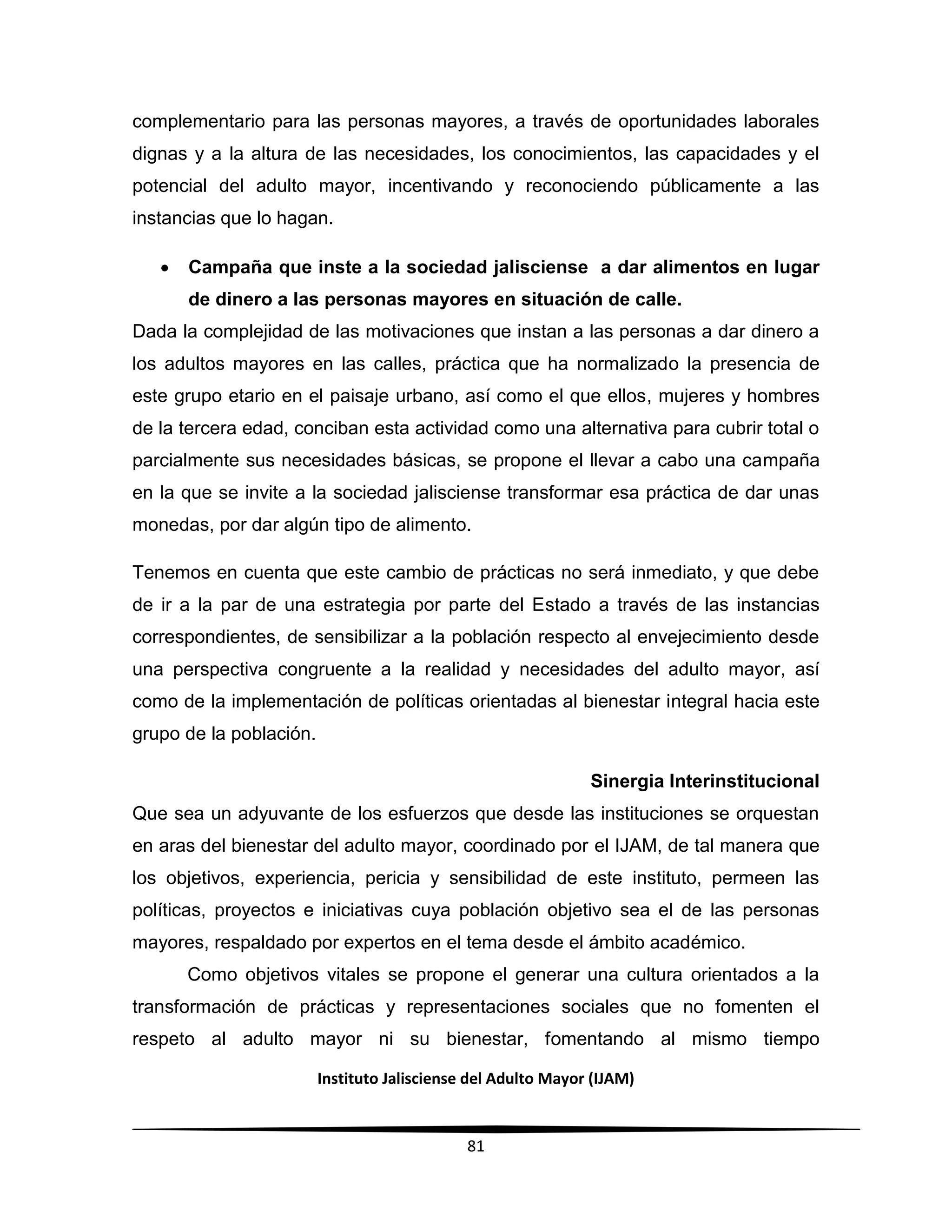 Instituto Jalisciense del Adulto Mayor (IJAM)
81
complementario para las personas mayores, a través de oportunidades laborales
dignas y a la altura de las necesidades, los conocimientos, las capacidades y el
potencial del adulto mayor, incentivando y reconociendo públicamente a las
instancias que lo hagan.
 Campaña que inste a la sociedad jalisciense a dar alimentos en lugar
de dinero a las personas mayores en situación de calle.
Dada la complejidad de las motivaciones que instan a las personas a dar dinero a
los adultos mayores en las calles, práctica que ha normalizado la presencia de
este grupo etario en el paisaje urbano, así como el que ellos, mujeres y hombres
de la tercera edad, conciban esta actividad como una alternativa para cubrir total o
parcialmente sus necesidades básicas, se propone el llevar a cabo una campaña
en la que se invite a la sociedad jalisciense transformar esa práctica de dar unas
monedas, por dar algún tipo de alimento.
Tenemos en cuenta que este cambio de prácticas no será inmediato, y que debe
de ir a la par de una estrategia por parte del Estado a través de las instancias
correspondientes, de sensibilizar a la población respecto al envejecimiento desde
una perspectiva congruente a la realidad y necesidades del adulto mayor, así
como de la implementación de políticas orientadas al bienestar integral hacia este
grupo de la población.
Sinergia Interinstitucional
Que sea un adyuvante de los esfuerzos que desde las instituciones se orquestan
en aras del bienestar del adulto mayor, coordinado por el IJAM, de tal manera que
los objetivos, experiencia, pericia y sensibilidad de este instituto, permeen las
políticas, proyectos e iniciativas cuya población objetivo sea el de las personas
mayores, respaldado por expertos en el tema desde el ámbito académico.
Como objetivos vitales se propone el generar una cultura orientados a la
transformación de prácticas y representaciones sociales que no fomenten el
respeto al adulto mayor ni su bienestar, fomentando al mismo tiempo
 