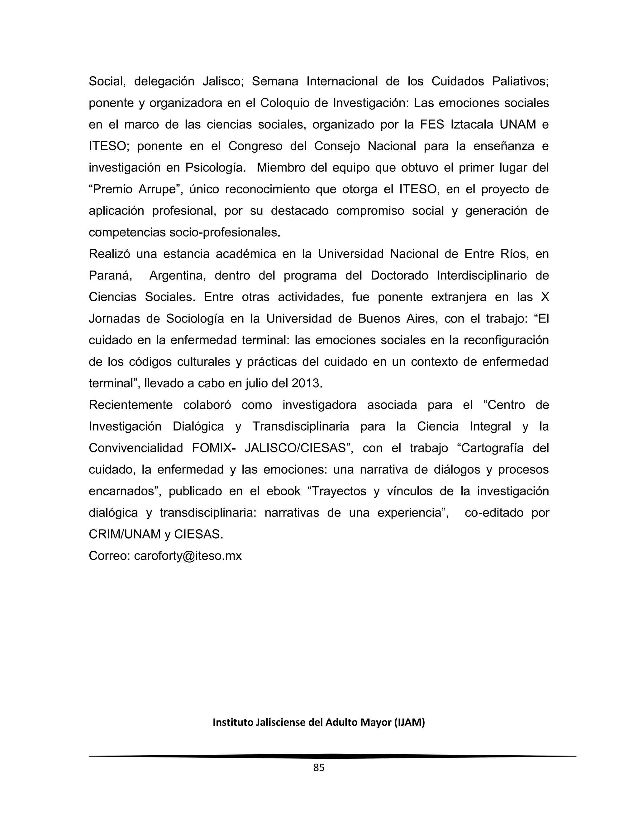 Instituto Jalisciense del Adulto Mayor (IJAM)
85
Social, delegación Jalisco; Semana Internacional de los Cuidados Paliativos;
ponente y organizadora en el Coloquio de Investigación: Las emociones sociales
en el marco de las ciencias sociales, organizado por la FES Iztacala UNAM e
ITESO; ponente en el Congreso del Consejo Nacional para la enseñanza e
investigación en Psicología. Miembro del equipo que obtuvo el primer lugar del
“Premio Arrupe”, único reconocimiento que otorga el ITESO, en el proyecto de
aplicación profesional, por su destacado compromiso social y generación de
competencias socio-profesionales.
Realizó una estancia académica en la Universidad Nacional de Entre Ríos, en
Paraná, Argentina, dentro del programa del Doctorado Interdisciplinario de
Ciencias Sociales. Entre otras actividades, fue ponente extranjera en las X
Jornadas de Sociología en la Universidad de Buenos Aires, con el trabajo: “El
cuidado en la enfermedad terminal: las emociones sociales en la reconfiguración
de los códigos culturales y prácticas del cuidado en un contexto de enfermedad
terminal”, llevado a cabo en julio del 2013.
Recientemente colaboró como investigadora asociada para el “Centro de
Investigación Dialógica y Transdisciplinaria para la Ciencia Integral y la
Convivencialidad FOMIX- JALISCO/CIESAS”, con el trabajo “Cartografía del
cuidado, la enfermedad y las emociones: una narrativa de diálogos y procesos
encarnados”, publicado en el ebook “Trayectos y vínculos de la investigación
dialógica y transdisciplinaria: narrativas de una experiencia”, co-editado por
CRIM/UNAM y CIESAS.
Correo: caroforty@iteso.mx
 