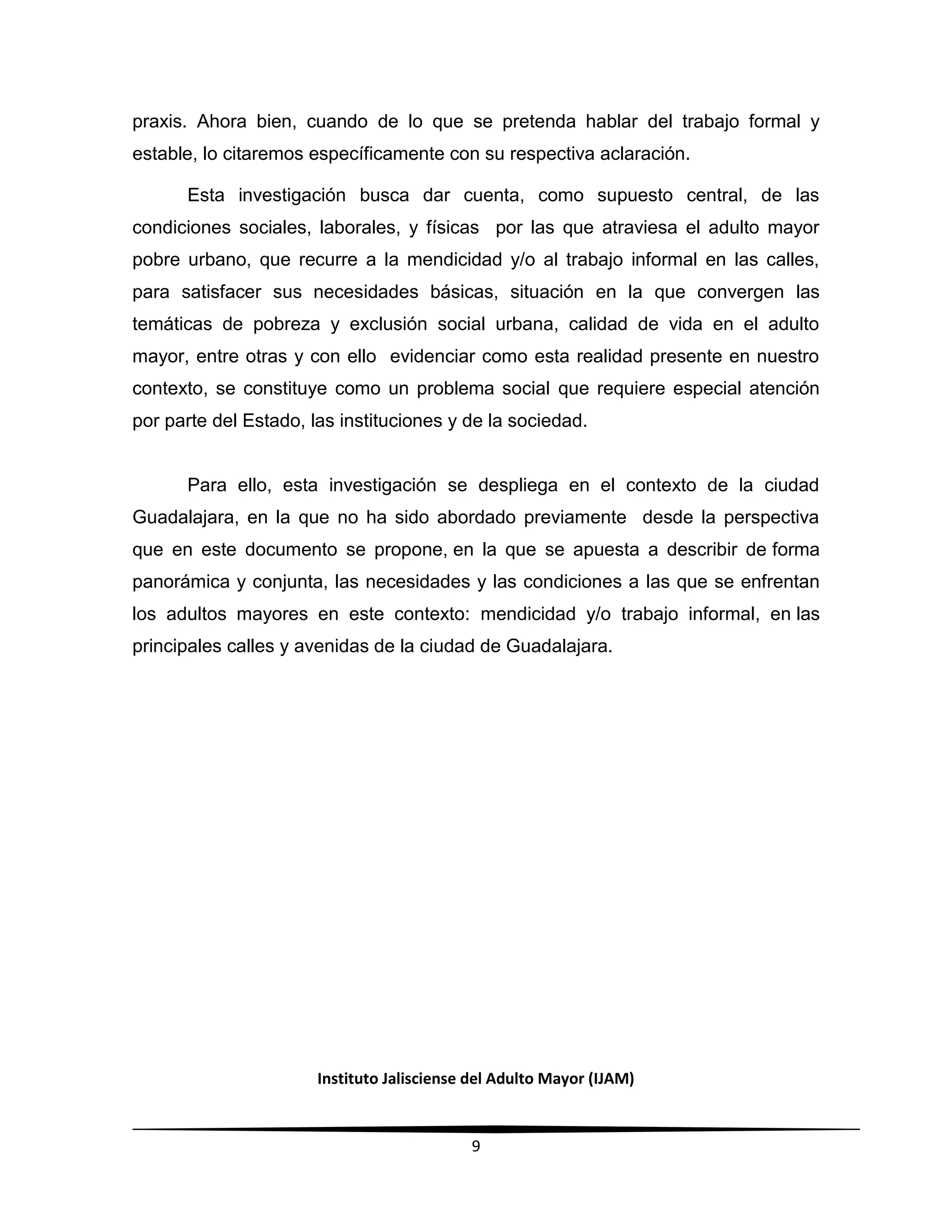 Instituto Jalisciense del Adulto Mayor (IJAM)
9
praxis. Ahora bien, cuando de lo que se pretenda hablar del trabajo formal y
estable, lo citaremos específicamente con su respectiva aclaración.
Esta investigación busca dar cuenta, como supuesto central, de las
condiciones sociales, laborales, y físicas por las que atraviesa el adulto mayor
pobre urbano, que recurre a la mendicidad y/o al trabajo informal en las calles,
para satisfacer sus necesidades básicas, situación en la que convergen las
temáticas de pobreza y exclusión social urbana, calidad de vida en el adulto
mayor, entre otras y con ello evidenciar como esta realidad presente en nuestro
contexto, se constituye como un problema social que requiere especial atención
por parte del Estado, las instituciones y de la sociedad.
Para ello, esta investigación se despliega en el contexto de la ciudad
Guadalajara, en la que no ha sido abordado previamente desde la perspectiva
que en este documento se propone, en la que se apuesta a describir de forma
panorámica y conjunta, las necesidades y las condiciones a las que se enfrentan
los adultos mayores en este contexto: mendicidad y/o trabajo informal, en las
principales calles y avenidas de la ciudad de Guadalajara.
 