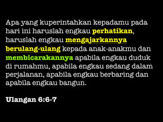 Apa yang kuperintahkan kepadamu pada
hari ini haruslah engkau perhatikan,
haruslah engkau mengajarkannya
berulang-ulang kepada anak-anakmu dan
membicarakannya apabila engkau duduk
di rumahmu, apabila engkau sedang dalam
perjalanan, apabila engkau berbaring dan
apabila engkau bangun.
Ulangan 6:6-7
 