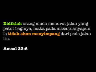 Didiklah orang muda menurut jalan yang
patut baginya, maka pada masa tuanyapun
ia tidak akan menyimpang dari pada jalan
itu.
Amsal 22:6
 