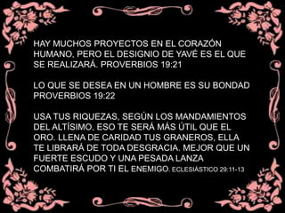 HAY MUCHOS PROYECTOS EN EL CORAZÓN
HUMANO, PERO EL DESIGNIO DE YAVÉ ES EL QUE
SE REALIZARÁ. PROVERBIOS 19:21
LO QUE SE DESEA EN UN HOMBRE ES SU BONDAD
PROVERBIOS 19:22
USA TUS RIQUEZAS, SEGÚN LOS MANDAMIENTOS
DEL ALTÍSIMO, ESO TE SERÁ MÁS ÚTIL QUE EL
ORO. LLENA DE CARIDAD TUS GRANEROS, ELLA
TE LIBRARÁ DE TODA DESGRACIA. MEJOR QUE UN
FUERTE ESCUDO Y UNA PESADA LANZA
COMBATIRÁ POR TI EL ENEMIGO. ECLESIÁSTICO 29:11-13
 