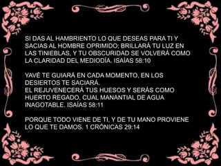 SI DAS AL HAMBRIENTO LO QUE DESEAS PARA TI Y
SACIAS AL HOMBRE OPRIMIDO; BRILLARÁ TU LUZ EN
LAS TINIEBLAS, Y TU OBSCURIDAD SE VOLVERÁ COMO
LA CLARIDAD DEL MEDIODÍA. ISAÍAS 58:10
YAVÉ TE GUIARÁ EN CADA MOMENTO, EN LOS
DESIERTOS TE SACIARÁ.
EL REJUVENECERÁ TUS HUESOS Y SERÁS COMO
HUERTO REGADO, CUAL MANANTIAL DE AGUA
INAGOTABLE. ISAÍAS 58:11
PORQUE TODO VIENE DE TI, Y DE TU MANO PROVIENE
LO QUE TE DAMOS. 1 CRÓNICAS 29:14
 